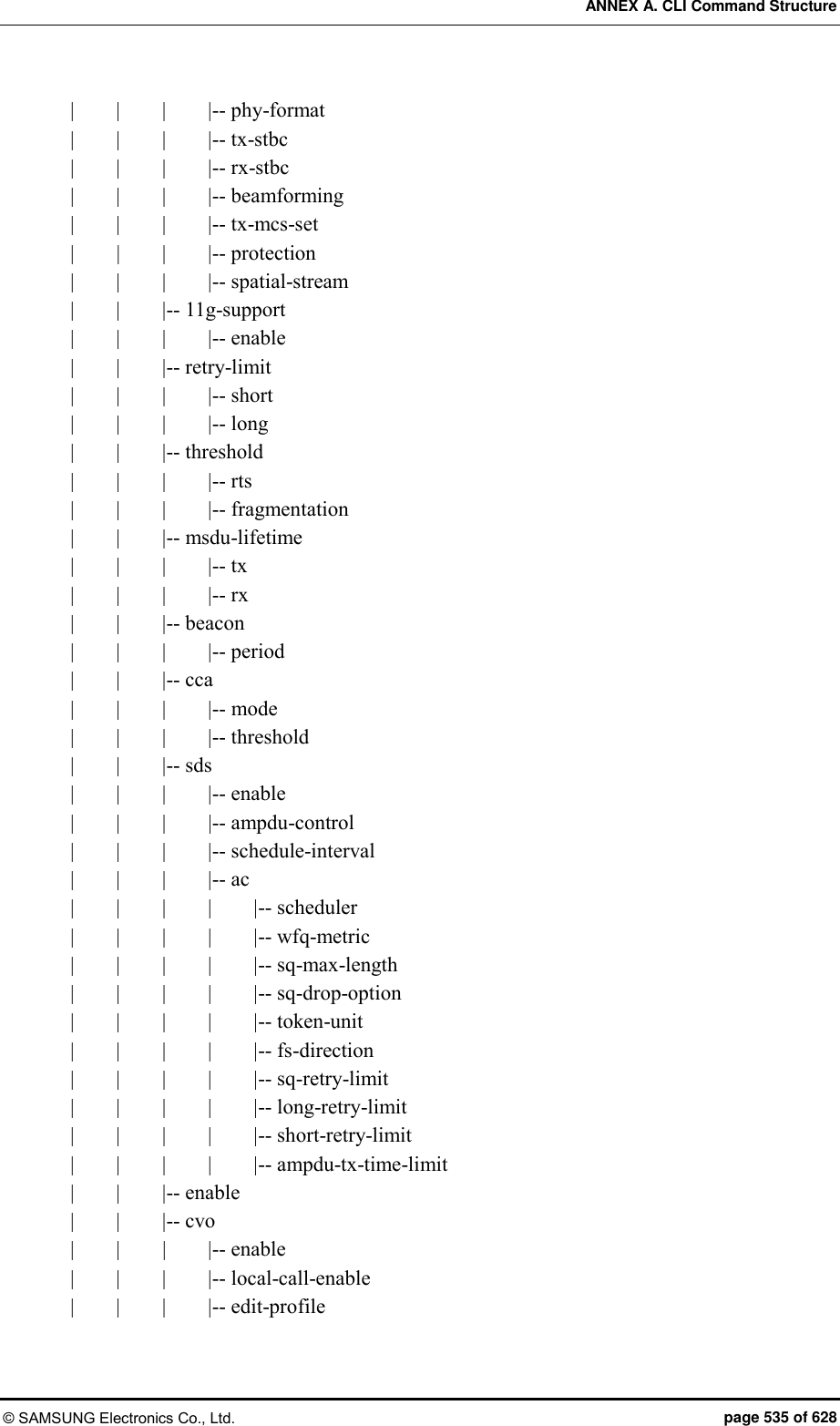 ANNEX A. CLI Command Structure © SAMSUNG Electronics Co., Ltd.  page 535 of 628 |        |        |        |-- phy-format |        |        |        |-- tx-stbc |        |        |        |-- rx-stbc |        |        |        |-- beamforming |        |        |        |-- tx-mcs-set |        |        |        |-- protection |        |        |        |-- spatial-stream |        |        |-- 11g-support |        |        |        |-- enable |        |        |-- retry-limit |        |        |        |-- short |        |        |        |-- long |        |        |-- threshold |        |        |        |-- rts |        |        |        |-- fragmentation |        |        |-- msdu-lifetime |        |        |        |-- tx |        |        |        |-- rx |        |        |-- beacon |        |        |        |-- period |        |        |-- cca |        |        |        |-- mode |        |        |        |-- threshold |        |        |-- sds |        |        |        |-- enable |        |        |    |-- ampdu-control |        |        |        |-- schedule-interval |        |        |        |-- ac |        |        |        |        |-- scheduler |        |        |        |        |-- wfq-metric |        |        |        |        |-- sq-max-length |        |        |        |        |-- sq-drop-option |        |        |        |        |-- token-unit |        |        |        |        |-- fs-direction |        |        |        |        |-- sq-retry-limit |        |        |        |        |-- long-retry-limit |        |        |        |        |-- short-retry-limit |        |        |        |        |-- ampdu-tx-time-limit |        |        |-- enable |        |        |-- cvo |        |      |        |-- enable |        |        |        |-- local-call-enable |        |        |        |-- edit-profile 