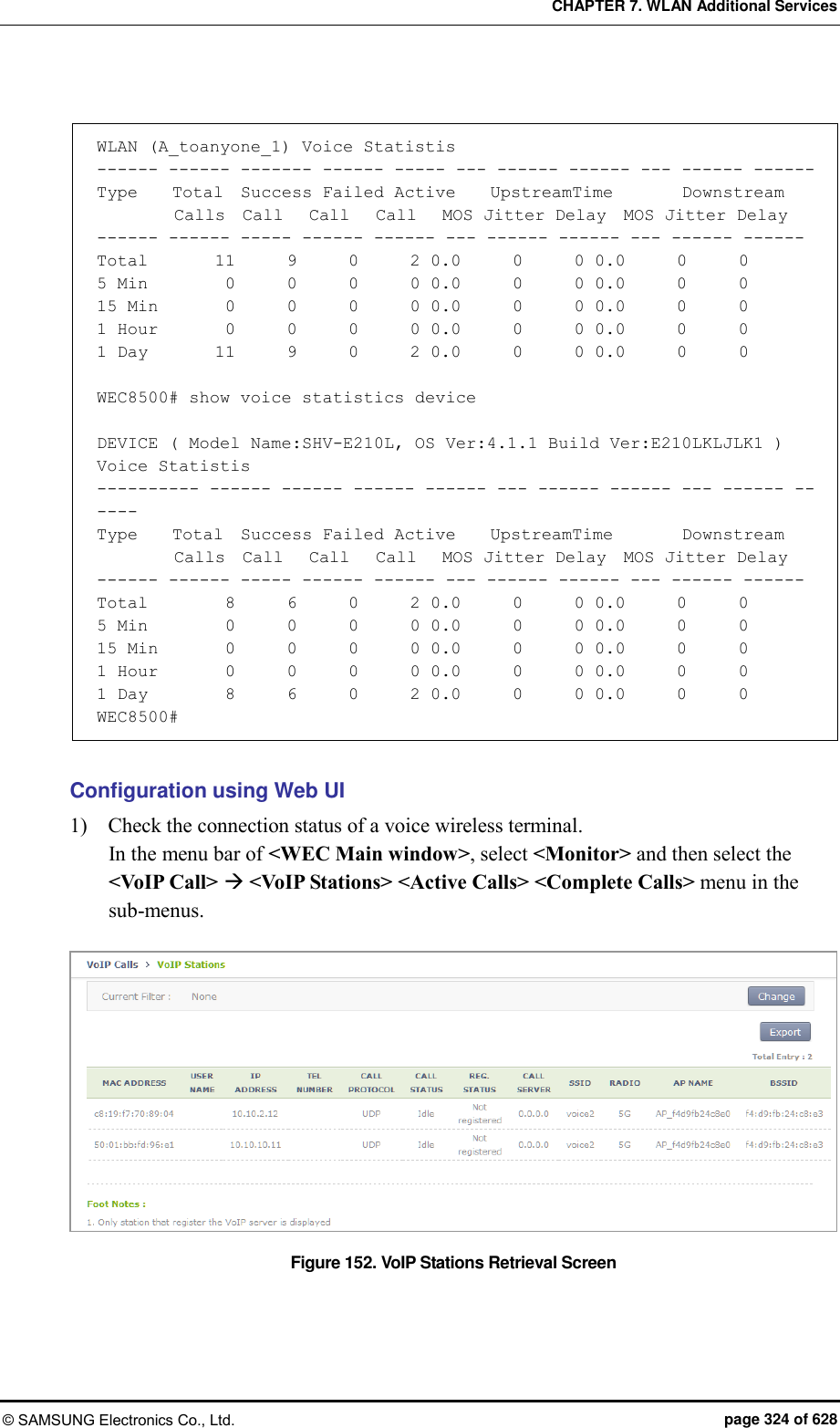 CHAPTER 7. WLAN Additional Services © SAMSUNG Electronics Co., Ltd.  page 324 of 628  WLAN (A_toanyone_1) Voice Statistis ------ ------ ------- ------ ----- --- ------ ------ --- ------ ------ Type    Total  Success Failed Active    UpstreamTime        Downstream          Calls  Call   Call   Call   MOS Jitter Delay  MOS Jitter Delay ------ ------ ----- ------ ------ --- ------ ------ --- ------ ------ Total        11      9      0      2 0.0      0      0 0.0      0      0 5 Min         0      0      0      0 0.0      0      0 0.0      0      0 15 Min        0      0      0      0 0.0      0      0 0.0      0      0 1 Hour        0      0      0      0 0.0      0      0 0.0      0      0 1 Day        11      9      0      2 0.0      0      0 0.0      0      0  WEC8500# show voice statistics device  DEVICE ( Model Name:SHV-E210L, OS Ver:4.1.1 Build Ver:E210LKLJLK1 ) Voice Statistis ---------- ------ ------ ------ ------ --- ------ ------ --- ------ ------ Type    Total  Success Failed Active    UpstreamTime        Downstream          Calls  Call   Call   Call   MOS Jitter Delay  MOS Jitter Delay ------ ------ ----- ------ ------ --- ------ ------ --- ------ ------ Total        8      6      0      2 0.0      0      0 0.0      0      0 5 Min         0      0      0      0 0.0      0      0 0.0      0      0 15 Min        0      0      0      0 0.0      0      0 0.0      0      0 1 Hour       0      0      0      0 0.0      0      0 0.0      0      0 1 Day        8      6      0      2 0.0      0      0 0.0      0      0 WEC8500#  Configuration using Web UI 1)    Check the connection status of a voice wireless terminal. In the menu bar of &lt;WEC Main window&gt;, select &lt;Monitor&gt; and then select the &lt;VoIP Call&gt;  &lt;VoIP Stations&gt; &lt;Active Calls&gt; &lt;Complete Calls&gt; menu in the sub-menus.  Figure 152. VoIP Stations Retrieval Screen  