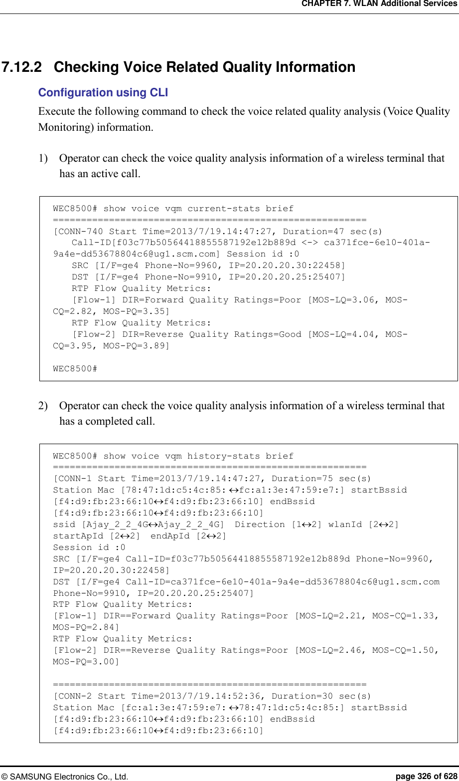 CHAPTER 7. WLAN Additional Services © SAMSUNG Electronics Co., Ltd.  page 326 of 628 7.12.2  Checking Voice Related Quality Information Configuration using CLI Execute the following command to check the voice related quality analysis (Voice Quality Monitoring) information.    1)    Operator can check the voice quality analysis information of a wireless terminal that has an active call.  WEC8500# show voice vqm current-stats brief ======================================================== [CONN-740 Start Time=2013/7/19.14:47:27, Duration=47 sec(s)     Call-ID[f03c77b50564418855587192e12b889d &lt;-&gt; ca371fce-6e10-401a-9a4e-dd53678804c6@ug1.scm.com] Session id :0     SRC [I/F=ge4 Phone-No=9960, IP=20.20.20.30:22458]     DST [I/F=ge4 Phone-No=9910, IP=20.20.20.25:25407]     RTP Flow Quality Metrics:     [Flow-1] DIR=Forward Quality Ratings=Poor [MOS-LQ=3.06, MOS-CQ=2.82, MOS-PQ=3.35]     RTP Flow Quality Metrics:     [Flow-2] DIR=Reverse Quality Ratings=Good [MOS-LQ=4.04, MOS-CQ=3.95, MOS-PQ=3.89]  WEC8500#  2)    Operator can check the voice quality analysis information of a wireless terminal that has a completed call.  WEC8500# show voice vqm history-stats brief ======================================================== [CONN-1 Start Time=2013/7/19.14:47:27, Duration=75 sec(s) Station Mac [78:47:1d:c5:4c:85:fc:a1:3e:47:59:e7:] startBssid [f4:d9:fb:23:66:10f4:d9:fb:23:66:10] endBssid [f4:d9:fb:23:66:10f4:d9:fb:23:66:10] ssid [Ajay_2_2_4GAjay_2_2_4G]  Direction [12] wlanId [22] startApId [22]  endApId [22] Session id :0 SRC [I/F=ge4 Call-ID=f03c77b50564418855587192e12b889d Phone-No=9960, IP=20.20.20.30:22458] DST [I/F=ge4 Call-ID=ca371fce-6e10-401a-9a4e-dd53678804c6@ug1.scm.com Phone-No=9910, IP=20.20.20.25:25407] RTP Flow Quality Metrics: [Flow-1] DIR==Forward Quality Ratings=Poor [MOS-LQ=2.21, MOS-CQ=1.33, MOS-PQ=2.84] RTP Flow Quality Metrics: [Flow-2] DIR==Reverse Quality Ratings=Poor [MOS-LQ=2.46, MOS-CQ=1.50, MOS-PQ=3.00]  ======================================================== [CONN-2 Start Time=2013/7/19.14:52:36, Duration=30 sec(s) Station Mac [fc:a1:3e:47:59:e7:78:47:1d:c5:4c:85:] startBssid [f4:d9:fb:23:66:10f4:d9:fb:23:66:10] endBssid [f4:d9:fb:23:66:10f4:d9:fb:23:66:10] 