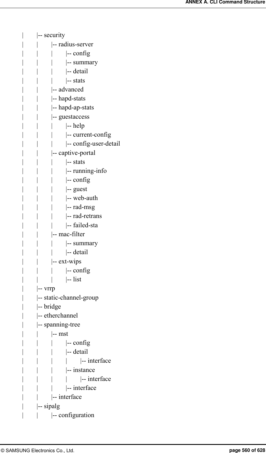 ANNEX A. CLI Command Structure © SAMSUNG Electronics Co., Ltd.  page 560 of 628 |        |-- security |        |        |-- radius-server |        |        |      |-- config |        |        |        |-- summary |        |        |        |-- detail |        |        |        |-- stats |        |        |-- advanced |        |        |-- hapd-stats |        |        |-- hapd-ap-stats |        |        |-- guestaccess |        |        |        |-- help |        |        |        |-- current-config |        |        |        |-- config-user-detail |        |        |-- captive-portal |        |        |        |-- stats |        |        |        |-- running-info |        |        |        |-- config |        |        |        |-- guest |        |        |        |-- web-auth |        |        |        |-- rad-msg |        |        |        |-- rad-retrans |        |        |        |-- failed-sta |        |        |-- mac-filter |        |        |        |-- summary |        |        |        |-- detail |        |        |-- ext-wips |        |        |        |-- config |        |        |        |-- list |        |-- vrrp |        |-- static-channel-group |        |-- bridge |        |-- etherchannel |        |-- spanning-tree |        |        |-- mst |        |        |        |-- config |        |        |        |-- detail |        |        |        |        |-- interface |        |        |        |-- instance |        |        |        |        |-- interface |        |        |        |-- interface |        |        |-- interface |        |-- sipalg |        |        |-- configuration 