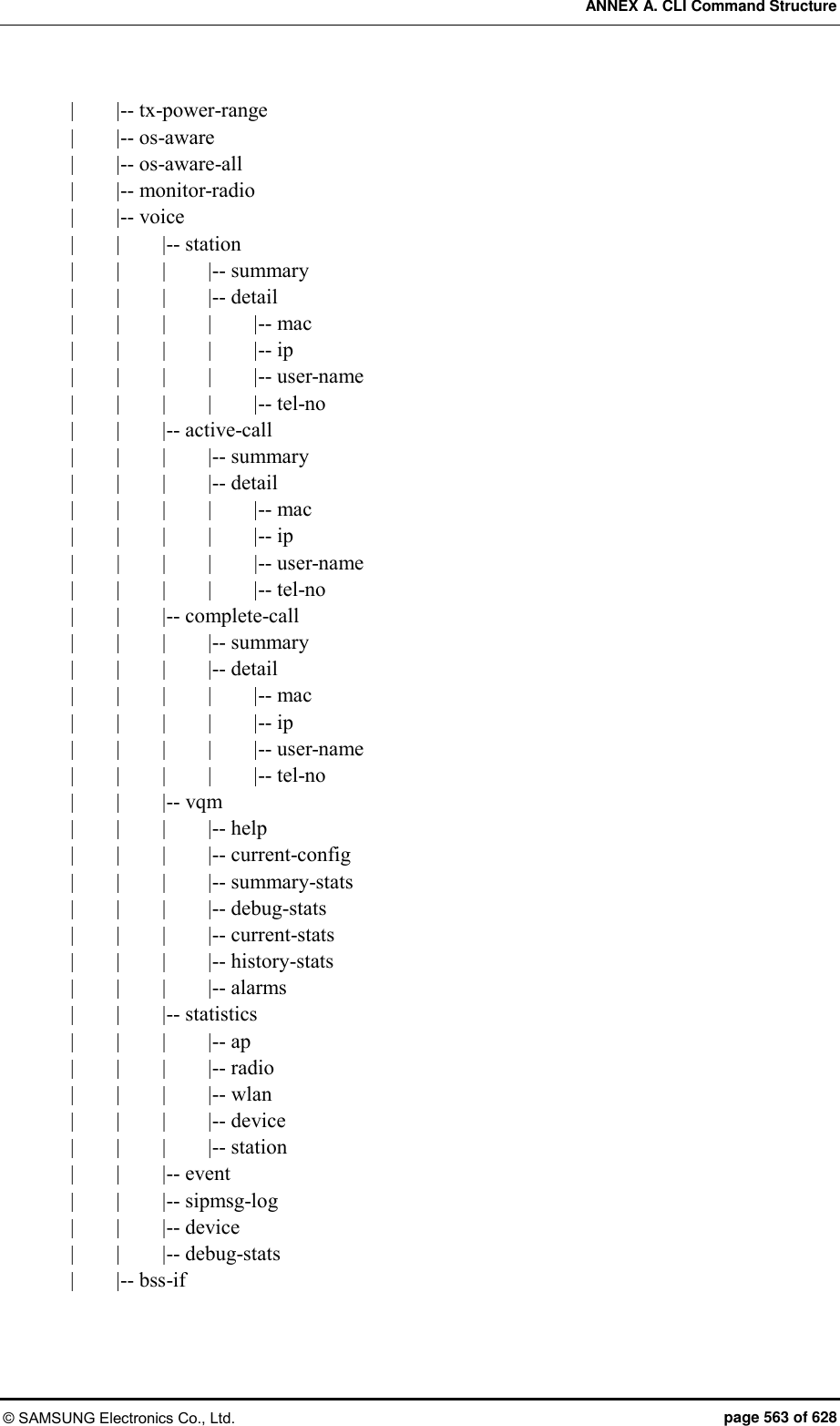 ANNEX A. CLI Command Structure © SAMSUNG Electronics Co., Ltd.  page 563 of 628 |        |-- tx-power-range |        |-- os-aware |        |-- os-aware-all |        |-- monitor-radio |        |-- voice |        |        |-- station |        |        |        |-- summary |        |        |        |-- detail |        |        |        |        |-- mac |        |        |        |        |-- ip |        |        |        |        |-- user-name |        |        |        |        |-- tel-no |        |        |-- active-call |        |        |        |-- summary |        |        |        |-- detail |        |        |        |        |-- mac |        |        |        |        |-- ip |    |        |        |        |-- user-name |        |        |        |        |-- tel-no |        |        |-- complete-call |        |        |        |-- summary |        |        |        |-- detail |        |        |        |        |-- mac |        |        |        |        |-- ip |        |        |        |        |-- user-name |        |        |        |        |-- tel-no |        |        |-- vqm |        |        |        |-- help |        |        |        |-- current-config |        |        |        |-- summary-stats |        |        |        |-- debug-stats |        |        |        |-- current-stats |        |        |        |-- history-stats |        |        |        |-- alarms |        |        |-- statistics |        |        |        |-- ap |        |        |        |-- radio |        |        |        |-- wlan |        |        |        |-- device |        |        |        |-- station |        |        |-- event |        |        |-- sipmsg-log |        |        |-- device |        |        |-- debug-stats |        |-- bss-if 