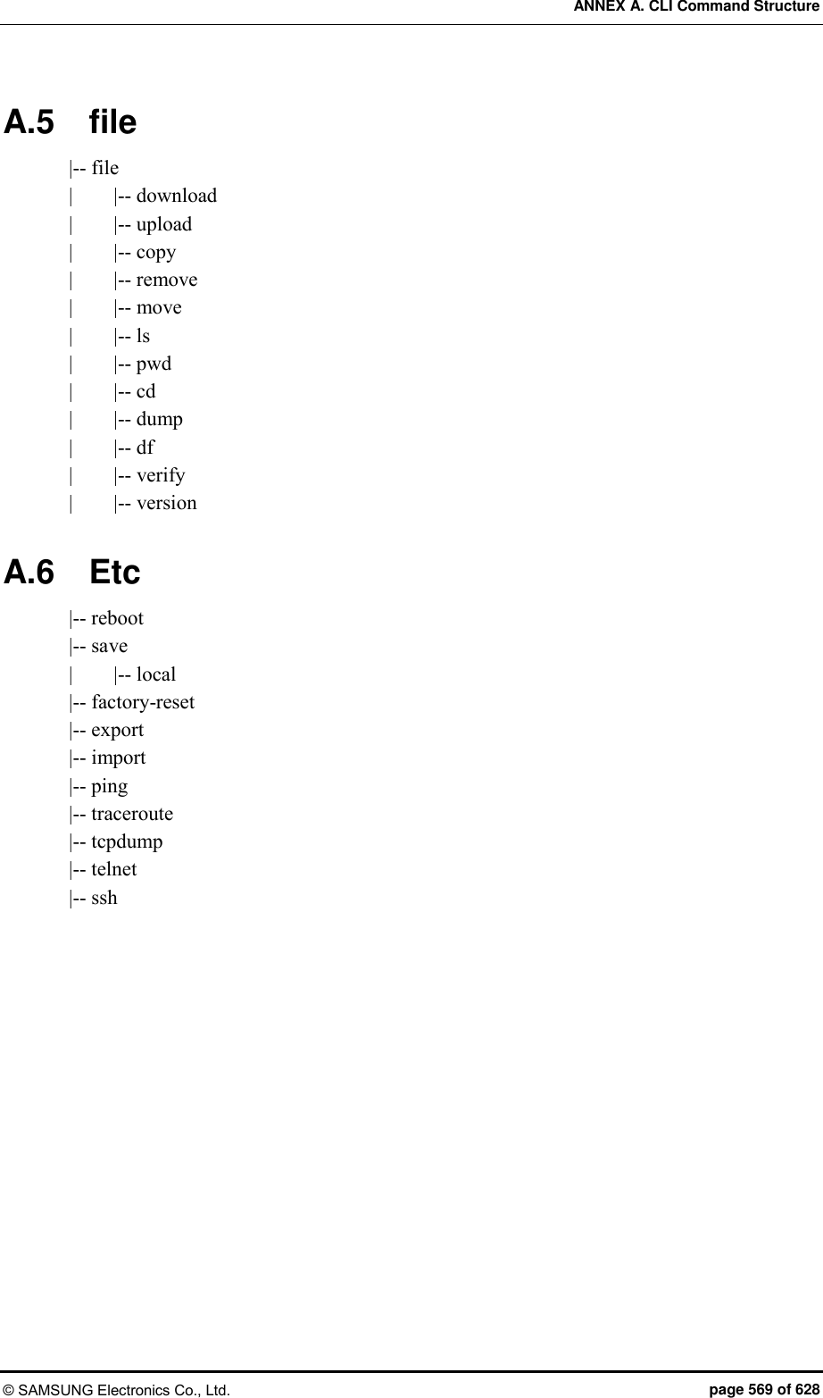 ANNEX A. CLI Command Structure © SAMSUNG Electronics Co., Ltd.  page 569 of 628 A.5  file |-- file |        |-- download |        |-- upload |        |-- copy |        |-- remove |        |-- move |        |-- ls |        |-- pwd |        |-- cd |        |-- dump |        |-- df |        |-- verify |        |-- version  A.6  Etc |-- reboot |-- save |        |-- local |-- factory-reset |-- export |-- import |-- ping |-- traceroute |-- tcpdump |-- telnet |-- ssh     