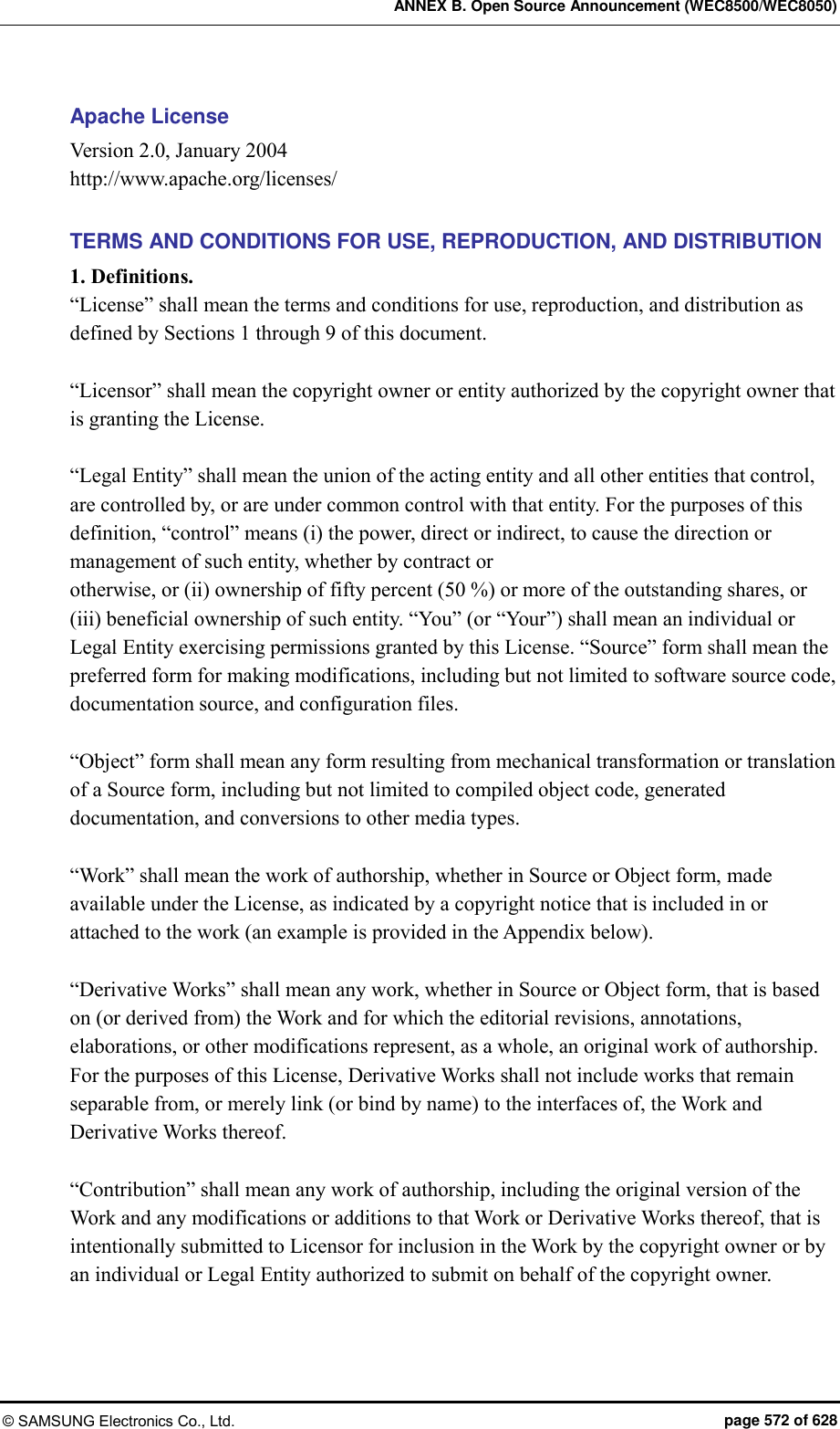 ANNEX B. Open Source Announcement (WEC8500/WEC8050) © SAMSUNG Electronics Co., Ltd.  page 572 of 628 Apache License   Version 2.0, January 2004 http://www.apache.org/licenses/  TERMS AND CONDITIONS FOR USE, REPRODUCTION, AND DISTRIBUTION 1. Definitions. “License” shall mean the terms and conditions for use, reproduction, and distribution as defined by Sections 1 through 9 of this document.  “Licensor” shall mean the copyright owner or entity authorized by the copyright owner that is granting the License.  “Legal Entity” shall mean the union of the acting entity and all other entities that control, are controlled by, or are under common control with that entity. For the purposes of this definition, “control” means (i) the power, direct or indirect, to cause the direction or management of such entity, whether by contract or otherwise, or (ii) ownership of fifty percent (50 %) or more of the outstanding shares, or (iii) beneficial ownership of such entity. “You” (or “Your”) shall mean an individual or Legal Entity exercising permissions granted by this License. “Source” form shall mean the preferred form for making modifications, including but not limited to software source code, documentation source, and configuration files.  “Object” form shall mean any form resulting from mechanical transformation or translation of a Source form, including but not limited to compiled object code, generated documentation, and conversions to other media types.  “Work” shall mean the work of authorship, whether in Source or Object form, made available under the License, as indicated by a copyright notice that is included in or attached to the work (an example is provided in the Appendix below).  “Derivative Works” shall mean any work, whether in Source or Object form, that is based on (or derived from) the Work and for which the editorial revisions, annotations, elaborations, or other modifications represent, as a whole, an original work of authorship. For the purposes of this License, Derivative Works shall not include works that remain separable from, or merely link (or bind by name) to the interfaces of, the Work and Derivative Works thereof.  “Contribution” shall mean any work of authorship, including the original version of the Work and any modifications or additions to that Work or Derivative Works thereof, that is intentionally submitted to Licensor for inclusion in the Work by the copyright owner or by an individual or Legal Entity authorized to submit on behalf of the copyright owner.   