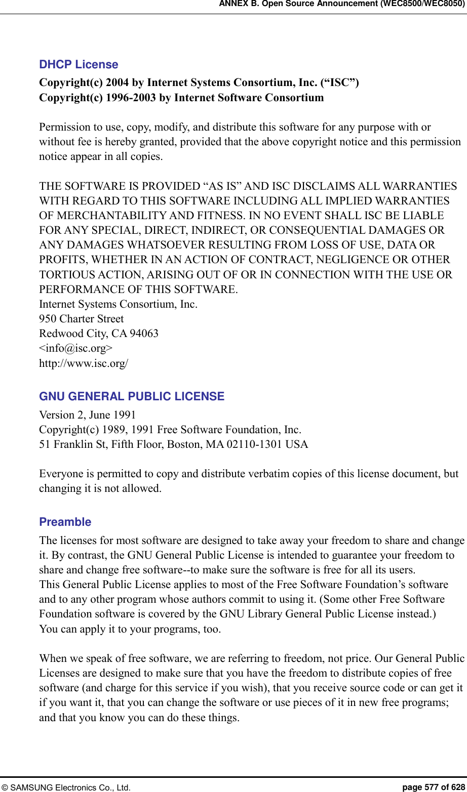 ANNEX B. Open Source Announcement (WEC8500/WEC8050) © SAMSUNG Electronics Co., Ltd.  page 577 of 628 DHCP License Copyright(c) 2004 by Internet Systems Consortium, Inc. (“ISC”) Copyright(c) 1996-2003 by Internet Software Consortium  Permission to use, copy, modify, and distribute this software for any purpose with or without fee is hereby granted, provided that the above copyright notice and this permission notice appear in all copies.  THE SOFTWARE IS PROVIDED “AS IS” AND ISC DISCLAIMS ALL WARRANTIES WITH REGARD TO THIS SOFTWARE INCLUDING ALL IMPLIED WARRANTIES OF MERCHANTABILITY AND FITNESS. IN NO EVENT SHALL ISC BE LIABLE FOR ANY SPECIAL, DIRECT, INDIRECT, OR CONSEQUENTIAL DAMAGES OR ANY DAMAGES WHATSOEVER RESULTING FROM LOSS OF USE, DATA OR PROFITS, WHETHER IN AN ACTION OF CONTRACT, NEGLIGENCE OR OTHER TORTIOUS ACTION, ARISING OUT OF OR IN CONNECTION WITH THE USE OR PERFORMANCE OF THIS SOFTWARE. Internet Systems Consortium, Inc. 950 Charter Street Redwood City, CA 94063 &lt;info@isc.org&gt; http://www.isc.org/  GNU GENERAL PUBLIC LICENSE Version 2, June 1991 Copyright(c) 1989, 1991 Free Software Foundation, Inc. 51 Franklin St, Fifth Floor, Boston, MA 02110-1301 USA  Everyone is permitted to copy and distribute verbatim copies of this license document, but changing it is not allowed.  Preamble The licenses for most software are designed to take away your freedom to share and change it. By contrast, the GNU General Public License is intended to guarantee your freedom to share and change free software--to make sure the software is free for all its users.   This General Public License applies to most of the Free Software Foundation’s software and to any other program whose authors commit to using it. (Some other Free Software Foundation software is covered by the GNU Library General Public License instead.)   You can apply it to your programs, too.  When we speak of free software, we are referring to freedom, not price. Our General Public Licenses are designed to make sure that you have the freedom to distribute copies of free software (and charge for this service if you wish), that you receive source code or can get it if you want it, that you can change the software or use pieces of it in new free programs; and that you know you can do these things. 