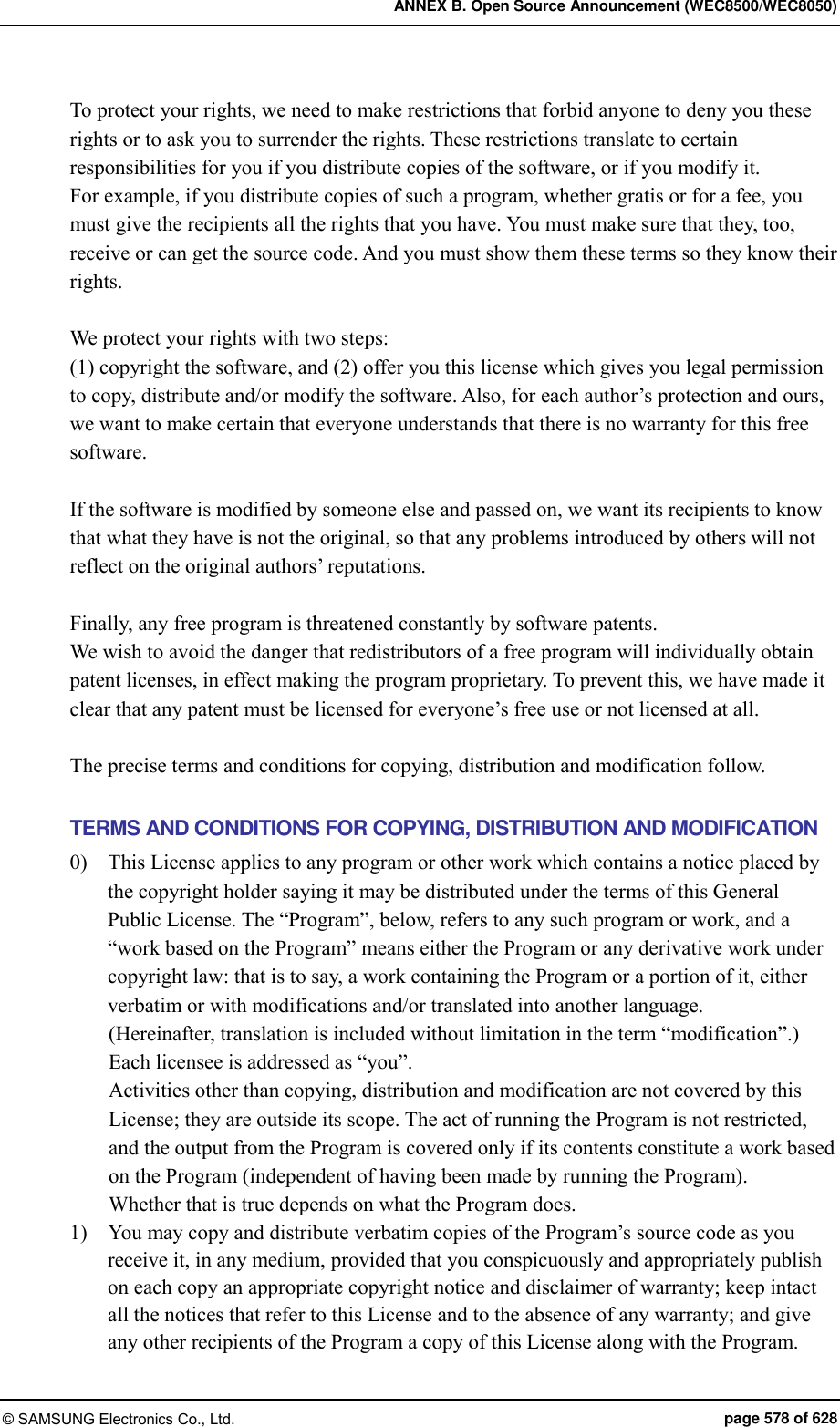 ANNEX B. Open Source Announcement (WEC8500/WEC8050) © SAMSUNG Electronics Co., Ltd.  page 578 of 628 To protect your rights, we need to make restrictions that forbid anyone to deny you these rights or to ask you to surrender the rights. These restrictions translate to certain responsibilities for you if you distribute copies of the software, or if you modify it.   For example, if you distribute copies of such a program, whether gratis or for a fee, you must give the recipients all the rights that you have. You must make sure that they, too, receive or can get the source code. And you must show them these terms so they know their rights.  We protect your rights with two steps:   (1) copyright the software, and (2) offer you this license which gives you legal permission to copy, distribute and/or modify the software. Also, for each author’s protection and ours, we want to make certain that everyone understands that there is no warranty for this free software.    If the software is modified by someone else and passed on, we want its recipients to know that what they have is not the original, so that any problems introduced by others will not reflect on the original authors’ reputations.  Finally, any free program is threatened constantly by software patents.   We wish to avoid the danger that redistributors of a free program will individually obtain patent licenses, in effect making the program proprietary. To prevent this, we have made it clear that any patent must be licensed for everyone’s free use or not licensed at all.  The precise terms and conditions for copying, distribution and modification follow.  TERMS AND CONDITIONS FOR COPYING, DISTRIBUTION AND MODIFICATION 0)    This License applies to any program or other work which contains a notice placed by the copyright holder saying it may be distributed under the terms of this General Public License. The “Program”, below, refers to any such program or work, and a “work based on the Program” means either the Program or any derivative work under copyright law: that is to say, a work containing the Program or a portion of it, either verbatim or with modifications and/or translated into another language.   (Hereinafter, translation is included without limitation in the term “modification”.) Each licensee is addressed as “you”. Activities other than copying, distribution and modification are not covered by this License; they are outside its scope. The act of running the Program is not restricted, and the output from the Program is covered only if its contents constitute a work based on the Program (independent of having been made by running the Program).   Whether that is true depends on what the Program does. 1)    You may copy and distribute verbatim copies of the Program’s source code as you receive it, in any medium, provided that you conspicuously and appropriately publish on each copy an appropriate copyright notice and disclaimer of warranty; keep intact all the notices that refer to this License and to the absence of any warranty; and give any other recipients of the Program a copy of this License along with the Program.   