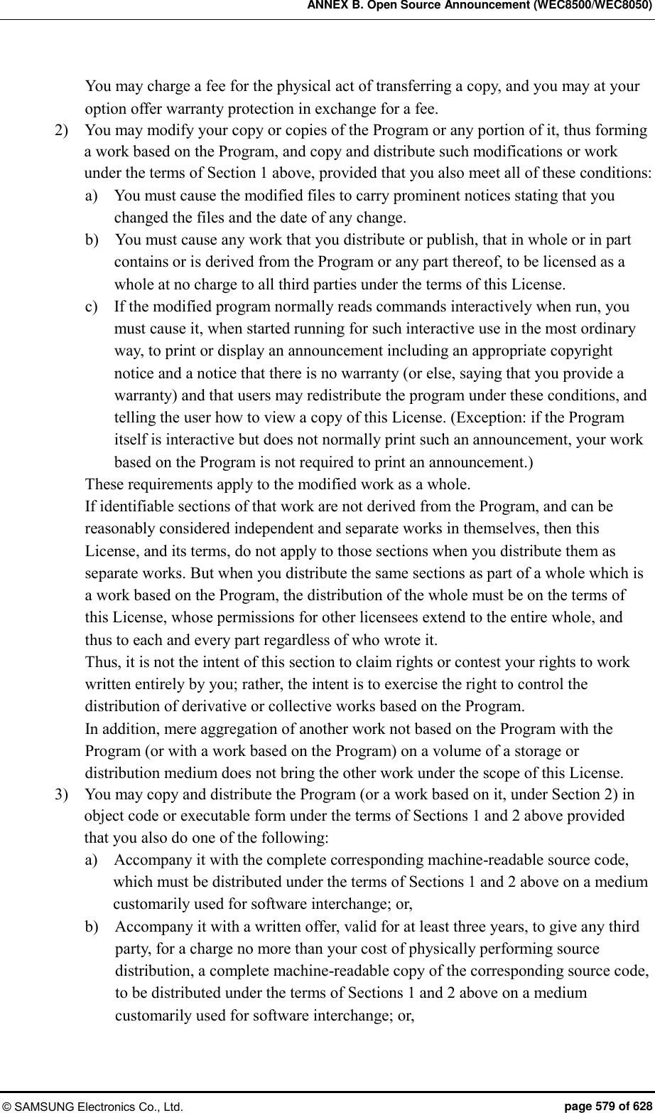 ANNEX B. Open Source Announcement (WEC8500/WEC8050) © SAMSUNG Electronics Co., Ltd.  page 579 of 628 You may charge a fee for the physical act of transferring a copy, and you may at your option offer warranty protection in exchange for a fee. 2)    You may modify your copy or copies of the Program or any portion of it, thus forming a work based on the Program, and copy and distribute such modifications or work under the terms of Section 1 above, provided that you also meet all of these conditions: a)    You must cause the modified files to carry prominent notices stating that you changed the files and the date of any change. b)    You must cause any work that you distribute or publish, that in whole or in part contains or is derived from the Program or any part thereof, to be licensed as a whole at no charge to all third parties under the terms of this License. c)    If the modified program normally reads commands interactively when run, you must cause it, when started running for such interactive use in the most ordinary way, to print or display an announcement including an appropriate copyright notice and a notice that there is no warranty (or else, saying that you provide a warranty) and that users may redistribute the program under these conditions, and telling the user how to view a copy of this License. (Exception: if the Program itself is interactive but does not normally print such an announcement, your work based on the Program is not required to print an announcement.) These requirements apply to the modified work as a whole.   If identifiable sections of that work are not derived from the Program, and can be reasonably considered independent and separate works in themselves, then this License, and its terms, do not apply to those sections when you distribute them as separate works. But when you distribute the same sections as part of a whole which is a work based on the Program, the distribution of the whole must be on the terms of this License, whose permissions for other licensees extend to the entire whole, and thus to each and every part regardless of who wrote it. Thus, it is not the intent of this section to claim rights or contest your rights to work written entirely by you; rather, the intent is to exercise the right to control the distribution of derivative or collective works based on the Program. In addition, mere aggregation of another work not based on the Program with the Program (or with a work based on the Program) on a volume of a storage or distribution medium does not bring the other work under the scope of this License. 3)    You may copy and distribute the Program (or a work based on it, under Section 2) in object code or executable form under the terms of Sections 1 and 2 above provided that you also do one of the following: a)    Accompany it with the complete corresponding machine-readable source code, which must be distributed under the terms of Sections 1 and 2 above on a medium customarily used for software interchange; or, b)    Accompany it with a written offer, valid for at least three years, to give any third party, for a charge no more than your cost of physically performing source distribution, a complete machine-readable copy of the corresponding source code, to be distributed under the terms of Sections 1 and 2 above on a medium customarily used for software interchange; or, 