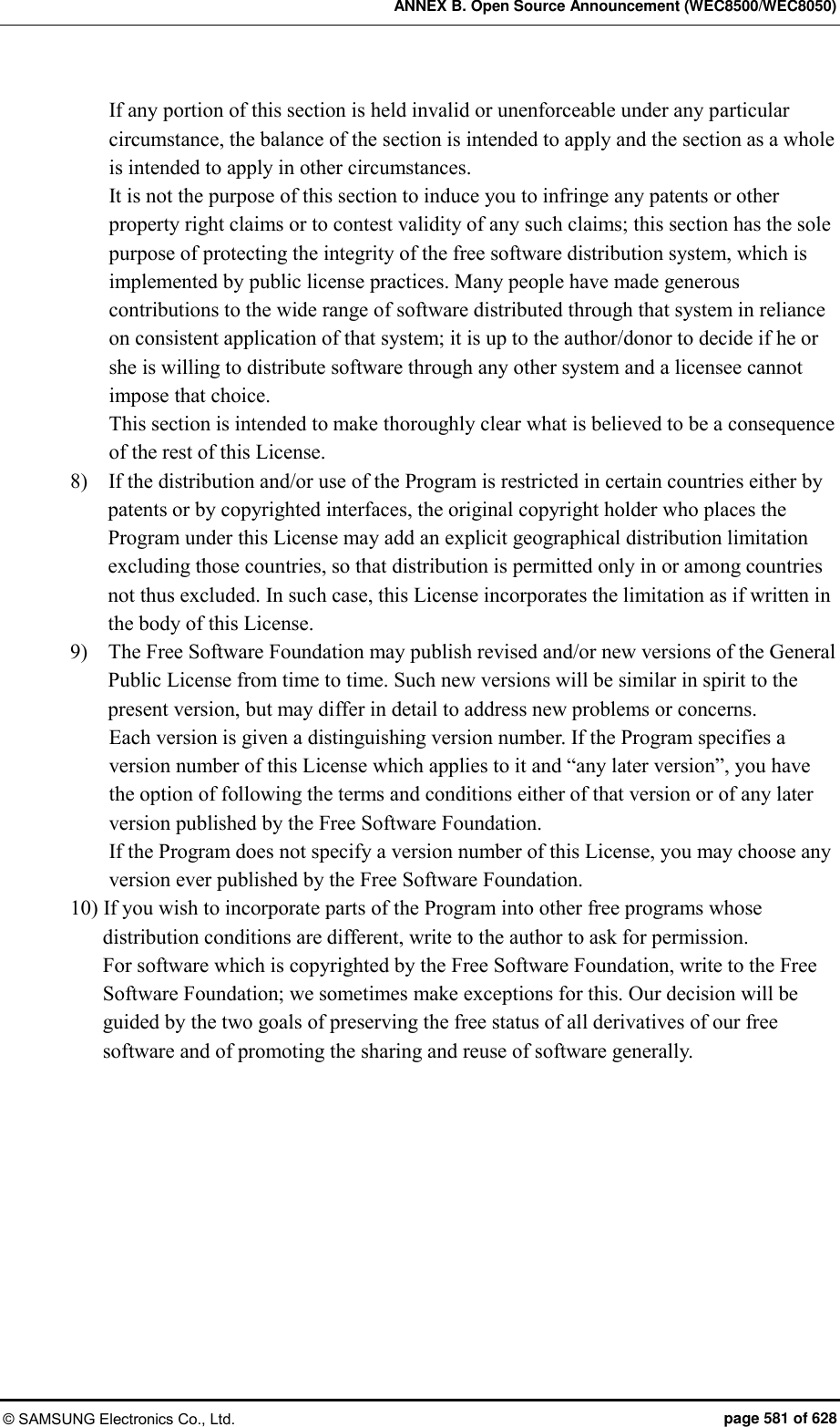 ANNEX B. Open Source Announcement (WEC8500/WEC8050) © SAMSUNG Electronics Co., Ltd.  page 581 of 628 If any portion of this section is held invalid or unenforceable under any particular circumstance, the balance of the section is intended to apply and the section as a whole is intended to apply in other circumstances. It is not the purpose of this section to induce you to infringe any patents or other property right claims or to contest validity of any such claims; this section has the sole purpose of protecting the integrity of the free software distribution system, which is implemented by public license practices. Many people have made generous contributions to the wide range of software distributed through that system in reliance on consistent application of that system; it is up to the author/donor to decide if he or she is willing to distribute software through any other system and a licensee cannot impose that choice. This section is intended to make thoroughly clear what is believed to be a consequence of the rest of this License. 8)    If the distribution and/or use of the Program is restricted in certain countries either by patents or by copyrighted interfaces, the original copyright holder who places the Program under this License may add an explicit geographical distribution limitation excluding those countries, so that distribution is permitted only in or among countries not thus excluded. In such case, this License incorporates the limitation as if written in the body of this License.   9)    The Free Software Foundation may publish revised and/or new versions of the General Public License from time to time. Such new versions will be similar in spirit to the present version, but may differ in detail to address new problems or concerns.   Each version is given a distinguishing version number. If the Program specifies a version number of this License which applies to it and “any later version”, you have the option of following the terms and conditions either of that version or of any later version published by the Free Software Foundation.   If the Program does not specify a version number of this License, you may choose any version ever published by the Free Software Foundation.   10) If you wish to incorporate parts of the Program into other free programs whose distribution conditions are different, write to the author to ask for permission.   For software which is copyrighted by the Free Software Foundation, write to the Free Software Foundation; we sometimes make exceptions for this. Our decision will be guided by the two goals of preserving the free status of all derivatives of our free software and of promoting the sharing and reuse of software generally. 