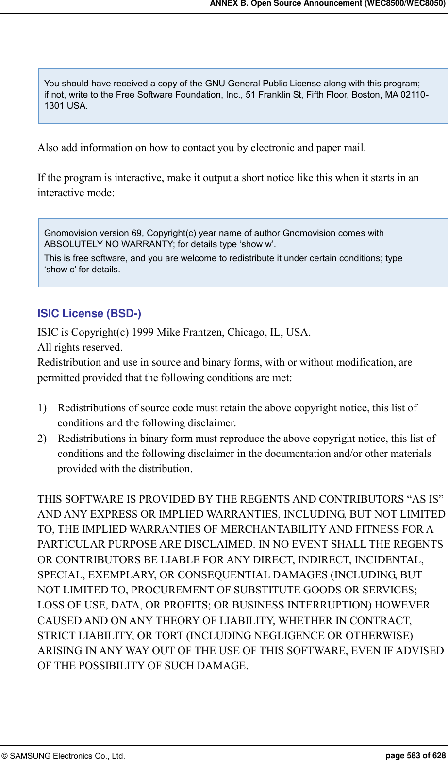 ANNEX B. Open Source Announcement (WEC8500/WEC8050) © SAMSUNG Electronics Co., Ltd.  page 583 of 628  You should have received a copy of the GNU General Public License along with this program;   if not, write to the Free Software Foundation, Inc., 51 Franklin St, Fifth Floor, Boston, MA 02110-1301 USA.  Also add information on how to contact you by electronic and paper mail.  If the program is interactive, make it output a short notice like this when it starts in an interactive mode:  Gnomovision version 69, Copyright(c) year name of author Gnomovision comes with ABSOLUTELY NO WARRANTY; for details type ‘show w’. This is free software, and you are welcome to redistribute it under certain conditions; type   ‘show c’ for details.  ISIC License (BSD-) ISIC is Copyright(c) 1999 Mike Frantzen, Chicago, IL, USA. All rights reserved. Redistribution and use in source and binary forms, with or without modification, are permitted provided that the following conditions are met:  1)    Redistributions of source code must retain the above copyright notice, this list of conditions and the following disclaimer. 2)    Redistributions in binary form must reproduce the above copyright notice, this list of conditions and the following disclaimer in the documentation and/or other materials provided with the distribution.  THIS SOFTWARE IS PROVIDED BY THE REGENTS AND CONTRIBUTORS “AS IS” AND ANY EXPRESS OR IMPLIED WARRANTIES, INCLUDING, BUT NOT LIMITED TO, THE IMPLIED WARRANTIES OF MERCHANTABILITY AND FITNESS FOR A PARTICULAR PURPOSE ARE DISCLAIMED. IN NO EVENT SHALL THE REGENTS OR CONTRIBUTORS BE LIABLE FOR ANY DIRECT, INDIRECT, INCIDENTAL, SPECIAL, EXEMPLARY, OR CONSEQUENTIAL DAMAGES (INCLUDING, BUT NOT LIMITED TO, PROCUREMENT OF SUBSTITUTE GOODS OR SERVICES; LOSS OF USE, DATA, OR PROFITS; OR BUSINESS INTERRUPTION) HOWEVER CAUSED AND ON ANY THEORY OF LIABILITY, WHETHER IN CONTRACT, STRICT LIABILITY, OR TORT (INCLUDING NEGLIGENCE OR OTHERWISE) ARISING IN ANY WAY OUT OF THE USE OF THIS SOFTWARE, EVEN IF ADVISED OF THE POSSIBILITY OF SUCH DAMAGE.  