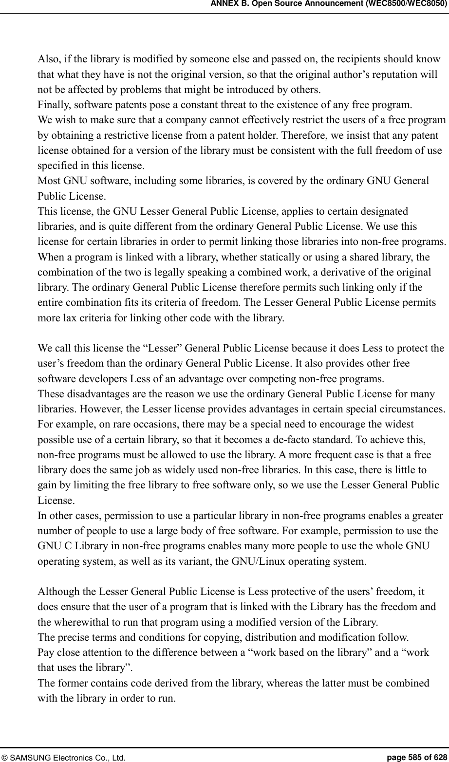 ANNEX B. Open Source Announcement (WEC8500/WEC8050) © SAMSUNG Electronics Co., Ltd.  page 585 of 628 Also, if the library is modified by someone else and passed on, the recipients should know that what they have is not the original version, so that the original author’s reputation will not be affected by problems that might be introduced by others.   Finally, software patents pose a constant threat to the existence of any free program.   We wish to make sure that a company cannot effectively restrict the users of a free program by obtaining a restrictive license from a patent holder. Therefore, we insist that any patent license obtained for a version of the library must be consistent with the full freedom of use specified in this license.   Most GNU software, including some libraries, is covered by the ordinary GNU General Public License.   This license, the GNU Lesser General Public License, applies to certain designated libraries, and is quite different from the ordinary General Public License. We use this license for certain libraries in order to permit linking those libraries into non-free programs.   When a program is linked with a library, whether statically or using a shared library, the combination of the two is legally speaking a combined work, a derivative of the original library. The ordinary General Public License therefore permits such linking only if the entire combination fits its criteria of freedom. The Lesser General Public License permits more lax criteria for linking other code with the library.    We call this license the “Lesser” General Public License because it does Less to protect the user’s freedom than the ordinary General Public License. It also provides other free software developers Less of an advantage over competing non-free programs.   These disadvantages are the reason we use the ordinary General Public License for many libraries. However, the Lesser license provides advantages in certain special circumstances.   For example, on rare occasions, there may be a special need to encourage the widest possible use of a certain library, so that it becomes a de-facto standard. To achieve this, non-free programs must be allowed to use the library. A more frequent case is that a free library does the same job as widely used non-free libraries. In this case, there is little to gain by limiting the free library to free software only, so we use the Lesser General Public License.   In other cases, permission to use a particular library in non-free programs enables a greater number of people to use a large body of free software. For example, permission to use the GNU C Library in non-free programs enables many more people to use the whole GNU operating system, as well as its variant, the GNU/Linux operating system.      Although the Lesser General Public License is Less protective of the users’ freedom, it does ensure that the user of a program that is linked with the Library has the freedom and the wherewithal to run that program using a modified version of the Library.   The precise terms and conditions for copying, distribution and modification follow.   Pay close attention to the difference between a “work based on the library” and a “work that uses the library”.   The former contains code derived from the library, whereas the latter must be combined with the library in order to run.  