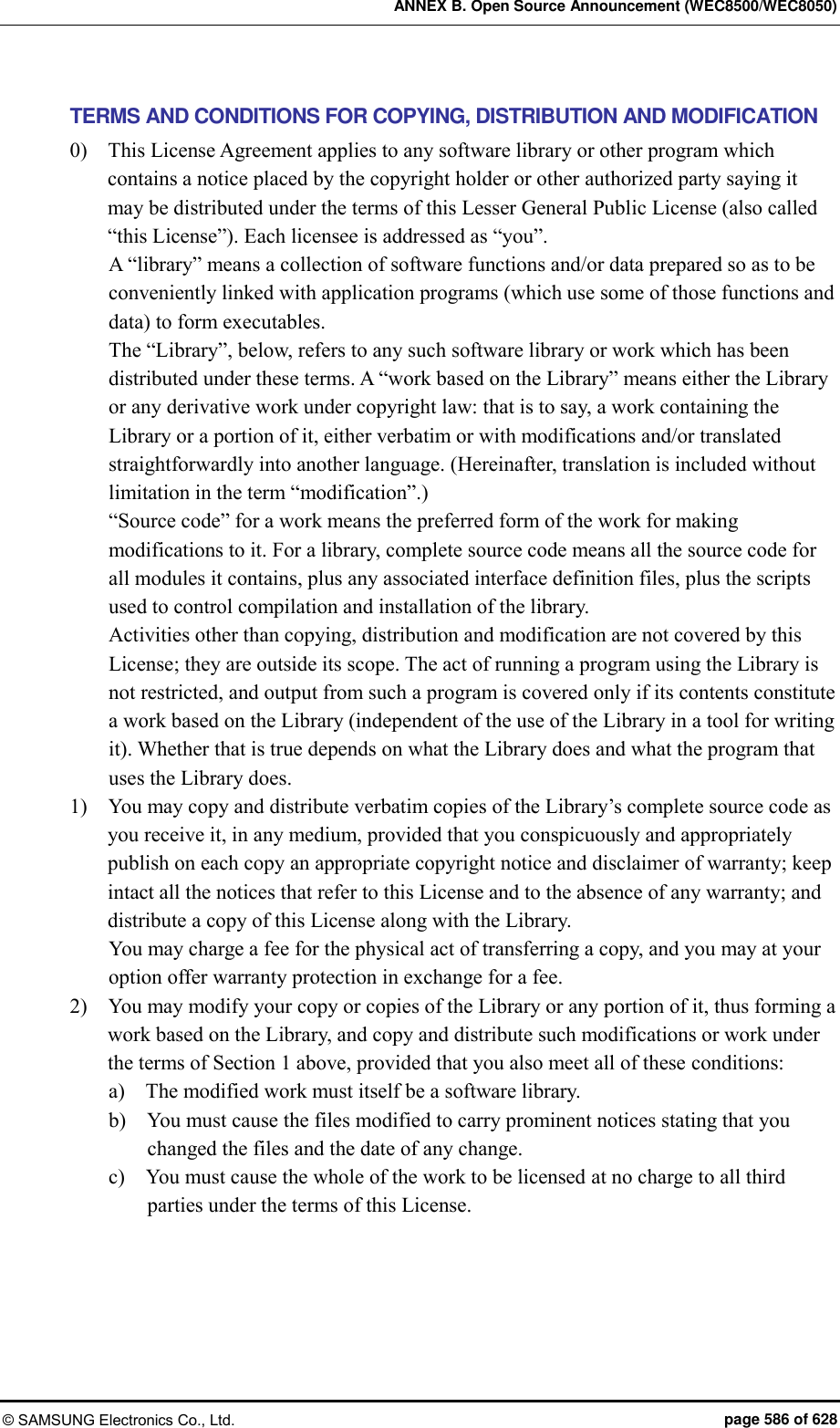 ANNEX B. Open Source Announcement (WEC8500/WEC8050) © SAMSUNG Electronics Co., Ltd.  page 586 of 628 TERMS AND CONDITIONS FOR COPYING, DISTRIBUTION AND MODIFICATION 0)    This License Agreement applies to any software library or other program which contains a notice placed by the copyright holder or other authorized party saying it may be distributed under the terms of this Lesser General Public License (also called “this License”). Each licensee is addressed as “you”.   A “library” means a collection of software functions and/or data prepared so as to be conveniently linked with application programs (which use some of those functions and data) to form executables.   The “Library”, below, refers to any such software library or work which has been distributed under these terms. A “work based on the Library” means either the Library or any derivative work under copyright law: that is to say, a work containing the Library or a portion of it, either verbatim or with modifications and/or translated straightforwardly into another language. (Hereinafter, translation is included without limitation in the term “modification”.)   “Source code” for a work means the preferred form of the work for making modifications to it. For a library, complete source code means all the source code for all modules it contains, plus any associated interface definition files, plus the scripts used to control compilation and installation of the library.   Activities other than copying, distribution and modification are not covered by this License; they are outside its scope. The act of running a program using the Library is not restricted, and output from such a program is covered only if its contents constitute a work based on the Library (independent of the use of the Library in a tool for writing it). Whether that is true depends on what the Library does and what the program that uses the Library does.   1)    You may copy and distribute verbatim copies of the Library’s complete source code as you receive it, in any medium, provided that you conspicuously and appropriately publish on each copy an appropriate copyright notice and disclaimer of warranty; keep intact all the notices that refer to this License and to the absence of any warranty; and distribute a copy of this License along with the Library.   You may charge a fee for the physical act of transferring a copy, and you may at your option offer warranty protection in exchange for a fee.   2)    You may modify your copy or copies of the Library or any portion of it, thus forming a work based on the Library, and copy and distribute such modifications or work under the terms of Section 1 above, provided that you also meet all of these conditions:   a)    The modified work must itself be a software library.   b)    You must cause the files modified to carry prominent notices stating that you changed the files and the date of any change.   c)    You must cause the whole of the work to be licensed at no charge to all third parties under the terms of this License.   