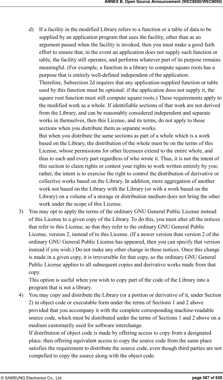 ANNEX B. Open Source Announcement (WEC8500/WEC8050) © SAMSUNG Electronics Co., Ltd.  page 587 of 628 d)    If a facility in the modified Library refers to a function or a table of data to be supplied by an application program that uses the facility, other than as an argument passed when the facility is invoked, then you must make a good faith effort to ensure that, in the event an application does not supply such function or table, the facility still operates, and performs whatever part of its purpose remains meaningful. (For example, a function in a library to compute square roots has a purpose that is entirely well-defined independent of the application.   Therefore, Subsection 2d requires that any application-supplied function or table used by this function must be optional: if the application does not supply it, the square root function must still compute square roots.) These requirements apply to the modified work as a whole. If identifiable sections of that work are not derived from the Library, and can be reasonably considered independent and separate works in themselves, then this License, and its terms, do not apply to those sections when you distribute them as separate works.   But when you distribute the same sections as part of a whole which is a work based on the Library, the distribution of the whole must be on the terms of this License, whose permissions for other licensees extend to the entire whole, and thus to each and every part regardless of who wrote it. Thus, it is not the intent of this section to claim rights or contest your rights to work written entirely by you; rather, the intent is to exercise the right to control the distribution of derivative or collective works based on the Library. In addition, mere aggregation of another work not based on the Library with the Library (or with a work based on the Library) on a volume of a storage or distribution medium does not bring the other work under the scope of this License.   3)    You may opt to apply the terms of the ordinary GNU General Public License instead of this License to a given copy of the Library. To do this, you must alter all the notices that refer to this License, so that they refer to the ordinary GNU General Public License, version 2, instead of to this License. (If a newer version than version 2 of the ordinary GNU General Public License has appeared, then you can specify that version instead if you wish.) Do not make any other change in these notices. Once this change is made in a given copy, it is irreversible for that copy, so the ordinary GNU General Public License applies to all subsequent copies and derivative works made from that copy.   This option is useful when you wish to copy part of the code of the Library into a program that is not a library.   4)    You may copy and distribute the Library (or a portion or derivative of it, under Section 2) in object code or executable form under the terms of Sections 1 and 2 above provided that you accompany it with the complete corresponding machine-readable source code, which must be distributed under the terms of Sections 1 and 2 above on a medium customarily used for software interchange.   If distribution of object code is made by offering access to copy from a designated place, then offering equivalent access to copy the source code from the same place satisfies the requirement to distribute the source code, even though third parties are not compelled to copy the source along with the object code.   