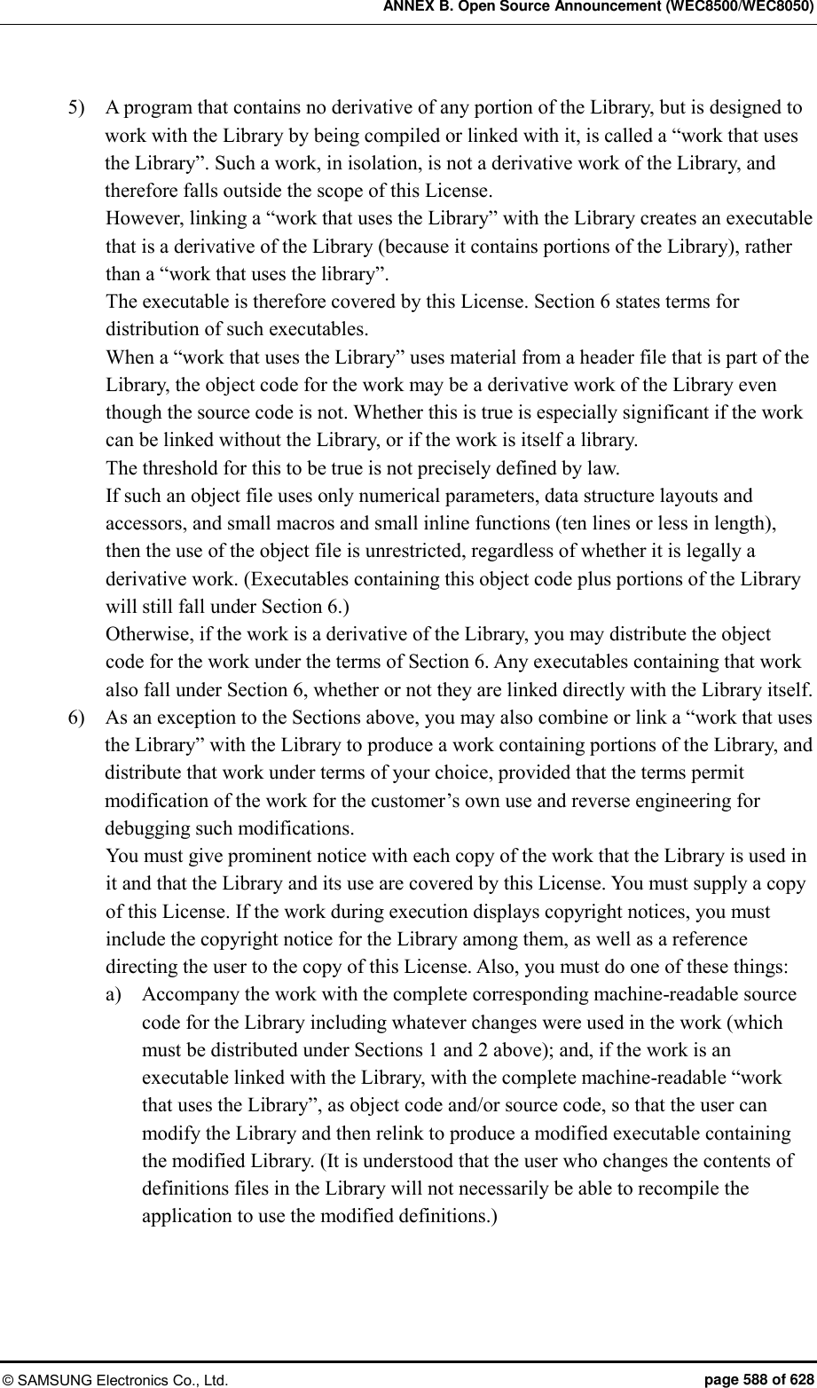 ANNEX B. Open Source Announcement (WEC8500/WEC8050) © SAMSUNG Electronics Co., Ltd.  page 588 of 628 5)    A program that contains no derivative of any portion of the Library, but is designed to work with the Library by being compiled or linked with it, is called a “work that uses the Library”. Such a work, in isolation, is not a derivative work of the Library, and therefore falls outside the scope of this License.   However, linking a “work that uses the Library” with the Library creates an executable that is a derivative of the Library (because it contains portions of the Library), rather than a “work that uses the library”.   The executable is therefore covered by this License. Section 6 states terms for distribution of such executables.   When a “work that uses the Library” uses material from a header file that is part of the Library, the object code for the work may be a derivative work of the Library even though the source code is not. Whether this is true is especially significant if the work can be linked without the Library, or if the work is itself a library.   The threshold for this to be true is not precisely defined by law.   If such an object file uses only numerical parameters, data structure layouts and accessors, and small macros and small inline functions (ten lines or less in length), then the use of the object file is unrestricted, regardless of whether it is legally a derivative work. (Executables containing this object code plus portions of the Library will still fall under Section 6.)   Otherwise, if the work is a derivative of the Library, you may distribute the object code for the work under the terms of Section 6. Any executables containing that work also fall under Section 6, whether or not they are linked directly with the Library itself.   6)    As an exception to the Sections above, you may also combine or link a “work that uses the Library” with the Library to produce a work containing portions of the Library, and distribute that work under terms of your choice, provided that the terms permit modification of the work for the customer’s own use and reverse engineering for debugging such modifications.   You must give prominent notice with each copy of the work that the Library is used in it and that the Library and its use are covered by this License. You must supply a copy of this License. If the work during execution displays copyright notices, you must include the copyright notice for the Library among them, as well as a reference directing the user to the copy of this License. Also, you must do one of these things:   a)    Accompany the work with the complete corresponding machine-readable source code for the Library including whatever changes were used in the work (which must be distributed under Sections 1 and 2 above); and, if the work is an executable linked with the Library, with the complete machine-readable “work that uses the Library”, as object code and/or source code, so that the user can modify the Library and then relink to produce a modified executable containing the modified Library. (It is understood that the user who changes the contents of definitions files in the Library will not necessarily be able to recompile the application to use the modified definitions.)   