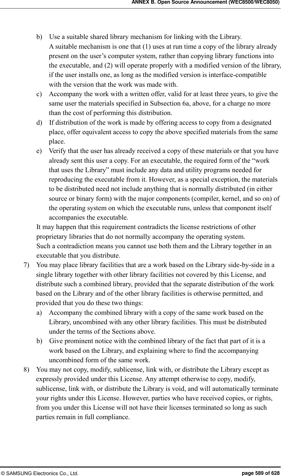 ANNEX B. Open Source Announcement (WEC8500/WEC8050) © SAMSUNG Electronics Co., Ltd.  page 589 of 628 b)    Use a suitable shared library mechanism for linking with the Library.   A suitable mechanism is one that (1) uses at run time a copy of the library already present on the user’s computer system, rather than copying library functions into the executable, and (2) will operate properly with a modified version of the library, if the user installs one, as long as the modified version is interface-compatible with the version that the work was made with.   c)    Accompany the work with a written offer, valid for at least three years, to give the same user the materials specified in Subsection 6a, above, for a charge no more than the cost of performing this distribution.   d)    If distribution of the work is made by offering access to copy from a designated place, offer equivalent access to copy the above specified materials from the same place.   e)    Verify that the user has already received a copy of these materials or that you have already sent this user a copy. For an executable, the required form of the “work that uses the Library” must include any data and utility programs needed for reproducing the executable from it. However, as a special exception, the materials to be distributed need not include anything that is normally distributed (in either source or binary form) with the major components (compiler, kernel, and so on) of the operating system on which the executable runs, unless that component itself accompanies the executable.   It may happen that this requirement contradicts the license restrictions of other proprietary libraries that do not normally accompany the operating system.   Such a contradiction means you cannot use both them and the Library together in an executable that you distribute.   7)    You may place library facilities that are a work based on the Library side-by-side in a single library together with other library facilities not covered by this License, and distribute such a combined library, provided that the separate distribution of the work based on the Library and of the other library facilities is otherwise permitted, and provided that you do these two things:   a)    Accompany the combined library with a copy of the same work based on the Library, uncombined with any other library facilities. This must be distributed under the terms of the Sections above.   b)    Give prominent notice with the combined library of the fact that part of it is a work based on the Library, and explaining where to find the accompanying uncombined form of the same work.   8)    You may not copy, modify, sublicense, link with, or distribute the Library except as expressly provided under this License. Any attempt otherwise to copy, modify, sublicense, link with, or distribute the Library is void, and will automatically terminate your rights under this License. However, parties who have received copies, or rights, from you under this License will not have their licenses terminated so long as such parties remain in full compliance.   