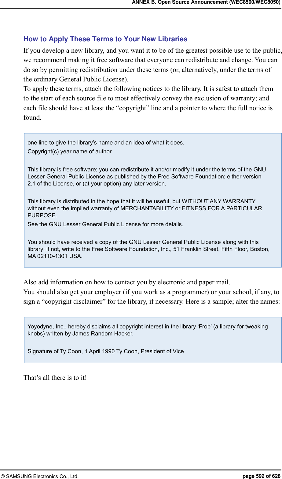 ANNEX B. Open Source Announcement (WEC8500/WEC8050) © SAMSUNG Electronics Co., Ltd.  page 592 of 628 How to Apply These Terms to Your New Libraries If you develop a new library, and you want it to be of the greatest possible use to the public, we recommend making it free software that everyone can redistribute and change. You can do so by permitting redistribution under these terms (or, alternatively, under the terms of the ordinary General Public License).   To apply these terms, attach the following notices to the library. It is safest to attach them to the start of each source file to most effectively convey the exclusion of warranty; and each file should have at least the “copyright” line and a pointer to where the full notice is found.    one line to give the library’s name and an idea of what it does. Copyright(c) year name of author  This library is free software; you can redistribute it and/or modify it under the terms of the GNU Lesser General Public License as published by the Free Software Foundation; either version 2.1 of the License, or (at your option) any later version.  This library is distributed in the hope that it will be useful, but WITHOUT ANY WARRANTY; without even the implied warranty of MERCHANTABILITY or FITNESS FOR A PARTICULAR PURPOSE. See the GNU Lesser General Public License for more details.  You should have received a copy of the GNU Lesser General Public License along with this library; if not, write to the Free Software Foundation, Inc., 51 Franklin Street, Fifth Floor, Boston, MA 02110-1301 USA.  Also add information on how to contact you by electronic and paper mail.   You should also get your employer (if you work as a programmer) or your school, if any, to sign a “copyright disclaimer” for the library, if necessary. Here is a sample; alter the names:    Yoyodyne, Inc., hereby disclaims all copyright interest in the library ‘Frob’ (a library for tweaking knobs) written by James Random Hacker.  Signature of Ty Coon, 1 April 1990 Ty Coon, President of Vice  That’s all there is to it!  