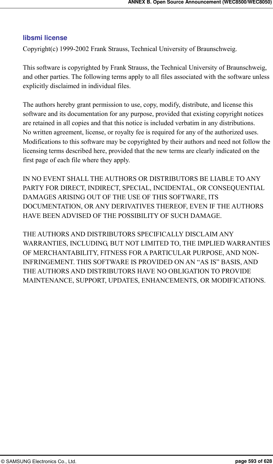 ANNEX B. Open Source Announcement (WEC8500/WEC8050) © SAMSUNG Electronics Co., Ltd.  page 593 of 628 libsmi license Copyright(c) 1999-2002 Frank Strauss, Technical University of Braunschweig.  This software is copyrighted by Frank Strauss, the Technical University of Braunschweig, and other parties. The following terms apply to all files associated with the software unless explicitly disclaimed in individual files.  The authors hereby grant permission to use, copy, modify, distribute, and license this software and its documentation for any purpose, provided that existing copyright notices are retained in all copies and that this notice is included verbatim in any distributions.   No written agreement, license, or royalty fee is required for any of the authorized uses. Modifications to this software may be copyrighted by their authors and need not follow the licensing terms described here, provided that the new terms are clearly indicated on the first page of each file where they apply.  IN NO EVENT SHALL THE AUTHORS OR DISTRIBUTORS BE LIABLE TO ANY PARTY FOR DIRECT, INDIRECT, SPECIAL, INCIDENTAL, OR CONSEQUENTIAL DAMAGES ARISING OUT OF THE USE OF THIS SOFTWARE, ITS DOCUMENTATION, OR ANY DERIVATIVES THEREOF, EVEN IF THE AUTHORS HAVE BEEN ADVISED OF THE POSSIBILITY OF SUCH DAMAGE.  THE AUTHORS AND DISTRIBUTORS SPECIFICALLY DISCLAIM ANY WARRANTIES, INCLUDING, BUT NOT LIMITED TO, THE IMPLIED WARRANTIES OF MERCHANTABILITY, FITNESS FOR A PARTICULAR PURPOSE, AND NON-INFRINGEMENT. THIS SOFTWARE IS PROVIDED ON AN “AS IS” BASIS, AND THE AUTHORS AND DISTRIBUTORS HAVE NO OBLIGATION TO PROVIDE MAINTENANCE, SUPPORT, UPDATES, ENHANCEMENTS, OR MODIFICATIONS.    