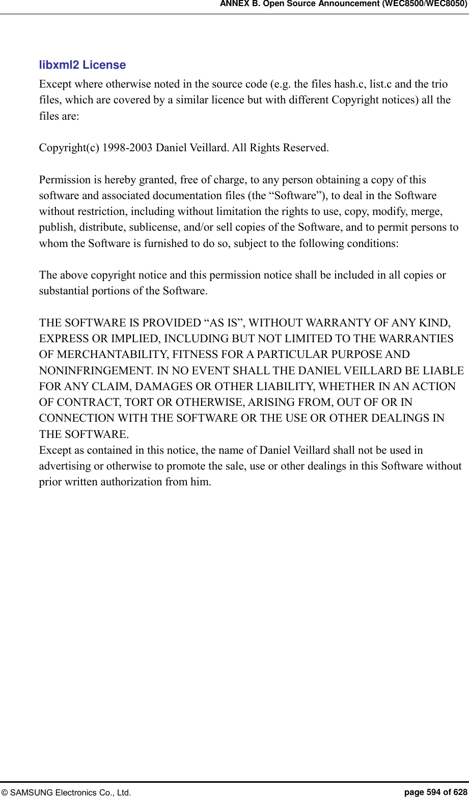 ANNEX B. Open Source Announcement (WEC8500/WEC8050) © SAMSUNG Electronics Co., Ltd.  page 594 of 628 libxml2 License Except where otherwise noted in the source code (e.g. the files hash.c, list.c and the trio files, which are covered by a similar licence but with different Copyright notices) all the files are:  Copyright(c) 1998-2003 Daniel Veillard. All Rights Reserved.  Permission is hereby granted, free of charge, to any person obtaining a copy of this software and associated documentation files (the “Software”), to deal in the Software without restriction, including without limitation the rights to use, copy, modify, merge, publish, distribute, sublicense, and/or sell copies of the Software, and to permit persons to whom the Software is furnished to do so, subject to the following conditions:  The above copyright notice and this permission notice shall be included in all copies or substantial portions of the Software.  THE SOFTWARE IS PROVIDED “AS IS”, WITHOUT WARRANTY OF ANY KIND, EXPRESS OR IMPLIED, INCLUDING BUT NOT LIMITED TO THE WARRANTIES OF MERCHANTABILITY, FITNESS FOR A PARTICULAR PURPOSE AND NONINFRINGEMENT. IN NO EVENT SHALL THE DANIEL VEILLARD BE LIABLE FOR ANY CLAIM, DAMAGES OR OTHER LIABILITY, WHETHER IN AN ACTION OF CONTRACT, TORT OR OTHERWISE, ARISING FROM, OUT OF OR IN CONNECTION WITH THE SOFTWARE OR THE USE OR OTHER DEALINGS IN THE SOFTWARE. Except as contained in this notice, the name of Daniel Veillard shall not be used in advertising or otherwise to promote the sale, use or other dealings in this Software without prior written authorization from him.     