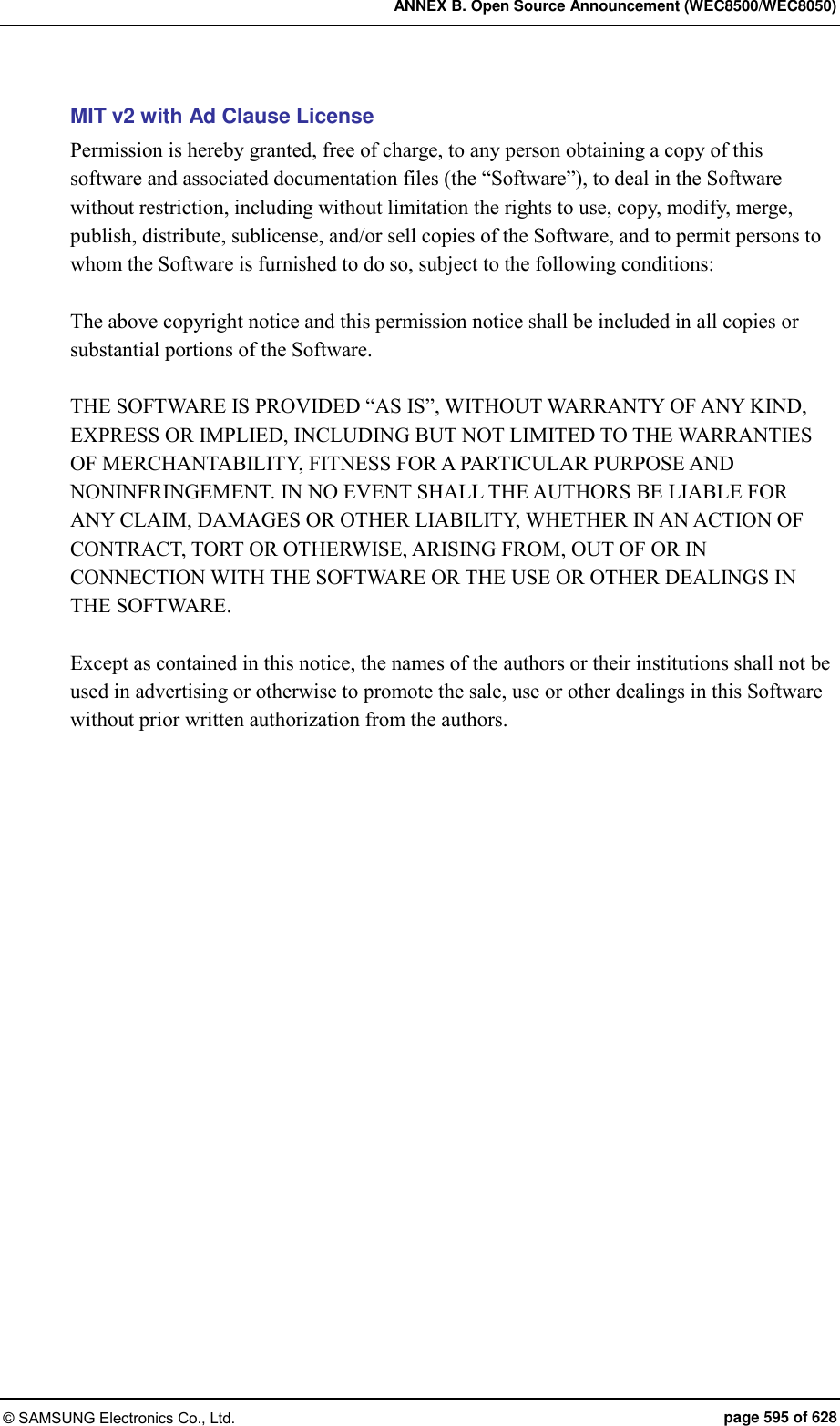 ANNEX B. Open Source Announcement (WEC8500/WEC8050) © SAMSUNG Electronics Co., Ltd.  page 595 of 628 MIT v2 with Ad Clause License Permission is hereby granted, free of charge, to any person obtaining a copy of this software and associated documentation files (the “Software”), to deal in the Software without restriction, including without limitation the rights to use, copy, modify, merge, publish, distribute, sublicense, and/or sell copies of the Software, and to permit persons to whom the Software is furnished to do so, subject to the following conditions:    The above copyright notice and this permission notice shall be included in all copies or substantial portions of the Software.    THE SOFTWARE IS PROVIDED “AS IS”, WITHOUT WARRANTY OF ANY KIND, EXPRESS OR IMPLIED, INCLUDING BUT NOT LIMITED TO THE WARRANTIES OF MERCHANTABILITY, FITNESS FOR A PARTICULAR PURPOSE AND NONINFRINGEMENT. IN NO EVENT SHALL THE AUTHORS BE LIABLE FOR ANY CLAIM, DAMAGES OR OTHER LIABILITY, WHETHER IN AN ACTION OF CONTRACT, TORT OR OTHERWISE, ARISING FROM, OUT OF OR IN CONNECTION WITH THE SOFTWARE OR THE USE OR OTHER DEALINGS IN THE SOFTWARE.    Except as contained in this notice, the names of the authors or their institutions shall not be used in advertising or otherwise to promote the sale, use or other dealings in this Software without prior written authorization from the authors.    