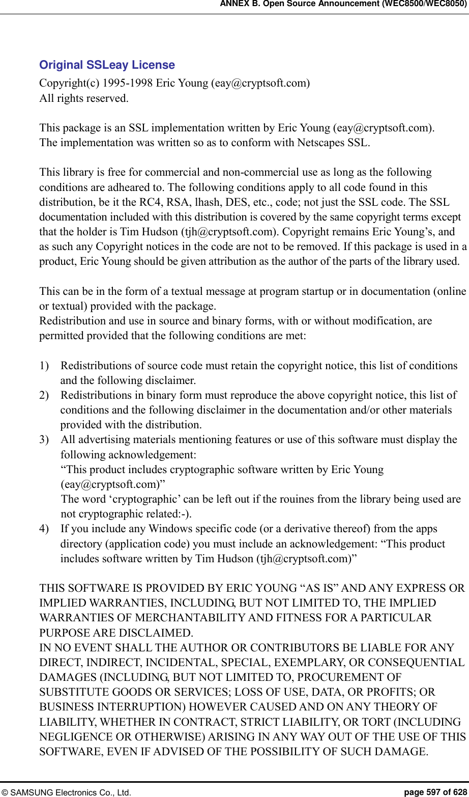 ANNEX B. Open Source Announcement (WEC8500/WEC8050) © SAMSUNG Electronics Co., Ltd.  page 597 of 628 Original SSLeay License Copyright(c) 1995-1998 Eric Young (eay@cryptsoft.com) All rights reserved.  This package is an SSL implementation written by Eric Young (eay@cryptsoft.com). The implementation was written so as to conform with Netscapes SSL.  This library is free for commercial and non-commercial use as long as the following conditions are adheared to. The following conditions apply to all code found in this distribution, be it the RC4, RSA, lhash, DES, etc., code; not just the SSL code. The SSL documentation included with this distribution is covered by the same copyright terms except that the holder is Tim Hudson (tjh@cryptsoft.com). Copyright remains Eric Young’s, and as such any Copyright notices in the code are not to be removed. If this package is used in a product, Eric Young should be given attribution as the author of the parts of the library used.    This can be in the form of a textual message at program startup or in documentation (online or textual) provided with the package. Redistribution and use in source and binary forms, with or without modification, are permitted provided that the following conditions are met:  1)    Redistributions of source code must retain the copyright notice, this list of conditions and the following disclaimer. 2)    Redistributions in binary form must reproduce the above copyright notice, this list of conditions and the following disclaimer in the documentation and/or other materials provided with the distribution. 3)    All advertising materials mentioning features or use of this software must display the following acknowledgement: “This product includes cryptographic software written by Eric Young (eay@cryptsoft.com)” The word ‘cryptographic’ can be left out if the rouines from the library being used are not cryptographic related:-). 4)    If you include any Windows specific code (or a derivative thereof) from the apps directory (application code) you must include an acknowledgement: “This product includes software written by Tim Hudson (tjh@cryptsoft.com)”  THIS SOFTWARE IS PROVIDED BY ERIC YOUNG “AS IS” AND ANY EXPRESS OR IMPLIED WARRANTIES, INCLUDING, BUT NOT LIMITED TO, THE IMPLIED WARRANTIES OF MERCHANTABILITY AND FITNESS FOR A PARTICULAR PURPOSE ARE DISCLAIMED.   IN NO EVENT SHALL THE AUTHOR OR CONTRIBUTORS BE LIABLE FOR ANY DIRECT, INDIRECT, INCIDENTAL, SPECIAL, EXEMPLARY, OR CONSEQUENTIAL DAMAGES (INCLUDING, BUT NOT LIMITED TO, PROCUREMENT OF SUBSTITUTE GOODS OR SERVICES; LOSS OF USE, DATA, OR PROFITS; OR BUSINESS INTERRUPTION) HOWEVER CAUSED AND ON ANY THEORY OF LIABILITY, WHETHER IN CONTRACT, STRICT LIABILITY, OR TORT (INCLUDING NEGLIGENCE OR OTHERWISE) ARISING IN ANY WAY OUT OF THE USE OF THIS SOFTWARE, EVEN IF ADVISED OF THE POSSIBILITY OF SUCH DAMAGE. 