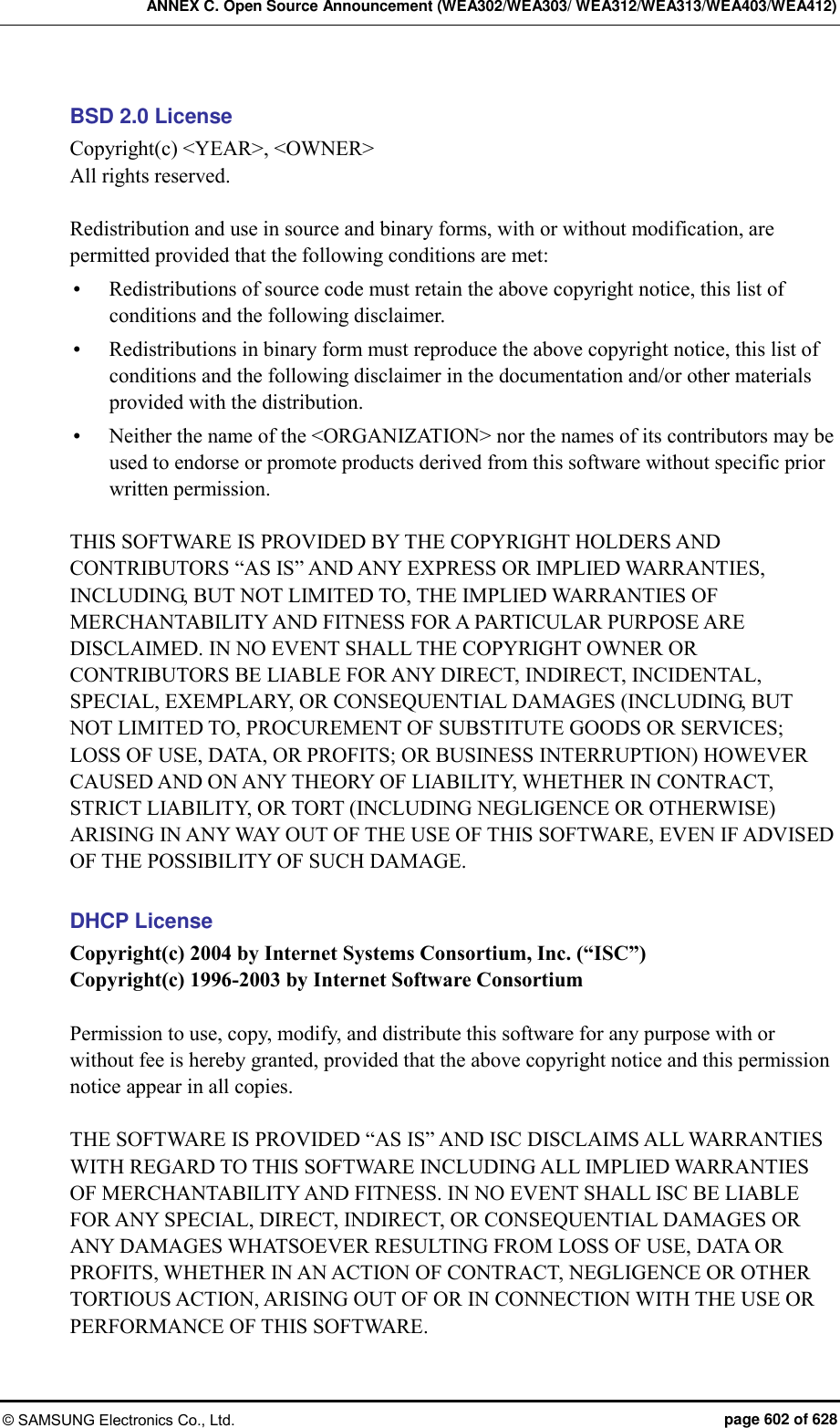 ANNEX C. Open Source Announcement (WEA302/WEA303/ WEA312/WEA313/WEA403/WEA412) © SAMSUNG Electronics Co., Ltd.  page 602 of 628 BSD 2.0 License Copyright(c) &lt;YEAR&gt;, &lt;OWNER&gt; All rights reserved.  Redistribution and use in source and binary forms, with or without modification, are permitted provided that the following conditions are met:    Redistributions of source code must retain the above copyright notice, this list of conditions and the following disclaimer.    Redistributions in binary form must reproduce the above copyright notice, this list of conditions and the following disclaimer in the documentation and/or other materials provided with the distribution.    Neither the name of the &lt;ORGANIZATION&gt; nor the names of its contributors may be used to endorse or promote products derived from this software without specific prior written permission.    THIS SOFTWARE IS PROVIDED BY THE COPYRIGHT HOLDERS AND CONTRIBUTORS “AS IS” AND ANY EXPRESS OR IMPLIED WARRANTIES, INCLUDING, BUT NOT LIMITED TO, THE IMPLIED WARRANTIES OF MERCHANTABILITY AND FITNESS FOR A PARTICULAR PURPOSE ARE DISCLAIMED. IN NO EVENT SHALL THE COPYRIGHT OWNER OR CONTRIBUTORS BE LIABLE FOR ANY DIRECT, INDIRECT, INCIDENTAL, SPECIAL, EXEMPLARY, OR CONSEQUENTIAL DAMAGES (INCLUDING, BUT NOT LIMITED TO, PROCUREMENT OF SUBSTITUTE GOODS OR SERVICES; LOSS OF USE, DATA, OR PROFITS; OR BUSINESS INTERRUPTION) HOWEVER CAUSED AND ON ANY THEORY OF LIABILITY, WHETHER IN CONTRACT, STRICT LIABILITY, OR TORT (INCLUDING NEGLIGENCE OR OTHERWISE) ARISING IN ANY WAY OUT OF THE USE OF THIS SOFTWARE, EVEN IF ADVISED OF THE POSSIBILITY OF SUCH DAMAGE.  DHCP License Copyright(c) 2004 by Internet Systems Consortium, Inc. (“ISC”) Copyright(c) 1996-2003 by Internet Software Consortium  Permission to use, copy, modify, and distribute this software for any purpose with or without fee is hereby granted, provided that the above copyright notice and this permission notice appear in all copies.  THE SOFTWARE IS PROVIDED “AS IS” AND ISC DISCLAIMS ALL WARRANTIES WITH REGARD TO THIS SOFTWARE INCLUDING ALL IMPLIED WARRANTIES OF MERCHANTABILITY AND FITNESS. IN NO EVENT SHALL ISC BE LIABLE FOR ANY SPECIAL, DIRECT, INDIRECT, OR CONSEQUENTIAL DAMAGES OR ANY DAMAGES WHATSOEVER RESULTING FROM LOSS OF USE, DATA OR PROFITS, WHETHER IN AN ACTION OF CONTRACT, NEGLIGENCE OR OTHER TORTIOUS ACTION, ARISING OUT OF OR IN CONNECTION WITH THE USE OR PERFORMANCE OF THIS SOFTWARE. 