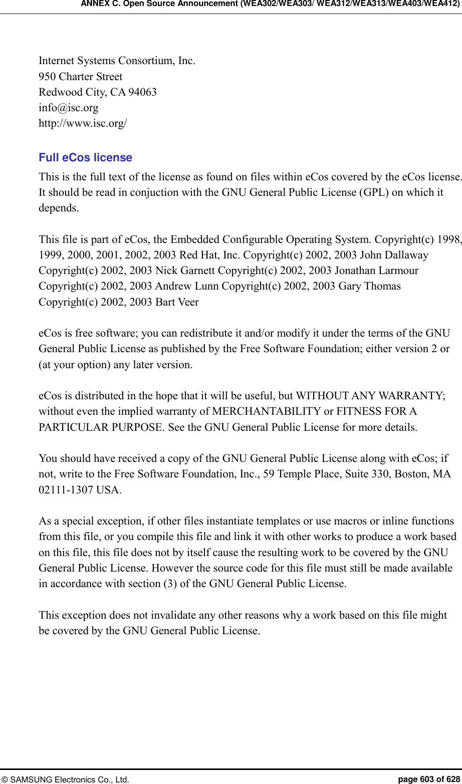 ANNEX C. Open Source Announcement (WEA302/WEA303/ WEA312/WEA313/WEA403/WEA412) © SAMSUNG Electronics Co., Ltd.  page 603 of 628 Internet Systems Consortium, Inc. 950 Charter Street Redwood City, CA 94063 info@isc.org http://www.isc.org/  Full eCos license This is the full text of the license as found on files within eCos covered by the eCos license. It should be read in conjuction with the GNU General Public License (GPL) on which it depends.  This file is part of eCos, the Embedded Configurable Operating System. Copyright(c) 1998, 1999, 2000, 2001, 2002, 2003 Red Hat, Inc. Copyright(c) 2002, 2003 John Dallaway Copyright(c) 2002, 2003 Nick Garnett Copyright(c) 2002, 2003 Jonathan Larmour Copyright(c) 2002, 2003 Andrew Lunn Copyright(c) 2002, 2003 Gary Thomas Copyright(c) 2002, 2003 Bart Veer  eCos is free software; you can redistribute it and/or modify it under the terms of the GNU General Public License as published by the Free Software Foundation; either version 2 or (at your option) any later version.  eCos is distributed in the hope that it will be useful, but WITHOUT ANY WARRANTY; without even the implied warranty of MERCHANTABILITY or FITNESS FOR A PARTICULAR PURPOSE. See the GNU General Public License for more details.  You should have received a copy of the GNU General Public License along with eCos; if not, write to the Free Software Foundation, Inc., 59 Temple Place, Suite 330, Boston, MA 02111-1307 USA.  As a special exception, if other files instantiate templates or use macros or inline functions from this file, or you compile this file and link it with other works to produce a work based on this file, this file does not by itself cause the resulting work to be covered by the GNU General Public License. However the source code for this file must still be made available in accordance with section (3) of the GNU General Public License.  This exception does not invalidate any other reasons why a work based on this file might be covered by the GNU General Public License.  