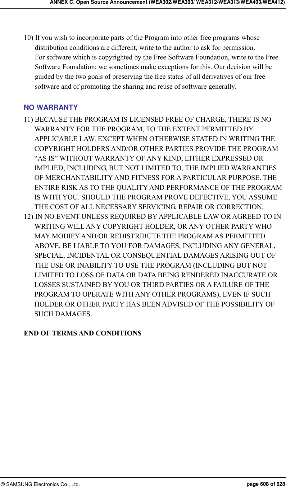 ANNEX C. Open Source Announcement (WEA302/WEA303/ WEA312/WEA313/WEA403/WEA412) © SAMSUNG Electronics Co., Ltd.  page 608 of 628 10) If you wish to incorporate parts of the Program into other free programs whose distribution conditions are different, write to the author to ask for permission.   For software which is copyrighted by the Free Software Foundation, write to the Free Software Foundation; we sometimes make exceptions for this. Our decision will be guided by the two goals of preserving the free status of all derivatives of our free software and of promoting the sharing and reuse of software generally.  NO WARRANTY 11) BECAUSE THE PROGRAM IS LICENSED FREE OF CHARGE, THERE IS NO WARRANTY FOR THE PROGRAM, TO THE EXTENT PERMITTED BY APPLICABLE LAW. EXCEPT WHEN OTHERWISE STATED IN WRITING THE COPYRIGHT HOLDERS AND/OR OTHER PARTIES PROVIDE THE PROGRAM “AS IS” WITHOUT WARRANTY OF ANY KIND, EITHER EXPRESSED OR IMPLIED, INCLUDING, BUT NOT LIMITED TO, THE IMPLIED WARRANTIES OF MERCHANTABILITY AND FITNESS FOR A PARTICULAR PURPOSE. THE ENTIRE RISK AS TO THE QUALITY AND PERFORMANCE OF THE PROGRAM IS WITH YOU. SHOULD THE PROGRAM PROVE DEFECTIVE, YOU ASSUME THE COST OF ALL NECESSARY SERVICING, REPAIR OR CORRECTION. 12) IN NO EVENT UNLESS REQUIRED BY APPLICABLE LAW OR AGREED TO IN WRITING WILL ANY COPYRIGHT HOLDER, OR ANY OTHER PARTY WHO MAY MODIFY AND/OR REDISTRIBUTE THE PROGRAM AS PERMITTED ABOVE, BE LIABLE TO YOU FOR DAMAGES, INCLUDING ANY GENERAL, SPECIAL, INCIDENTAL OR CONSEQUENTIAL DAMAGES ARISING OUT OF THE USE OR INABILITY TO USE THE PROGRAM (INCLUDING BUT NOT LIMITED TO LOSS OF DATA OR DATA BEING RENDERED INACCURATE OR LOSSES SUSTAINED BY YOU OR THIRD PARTIES OR A FAILURE OF THE PROGRAM TO OPERATE WITH ANY OTHER PROGRAMS), EVEN IF SUCH HOLDER OR OTHER PARTY HAS BEEN ADVISED OF THE POSSIBILITY OF SUCH DAMAGES.  END OF TERMS AND CONDITIONS  