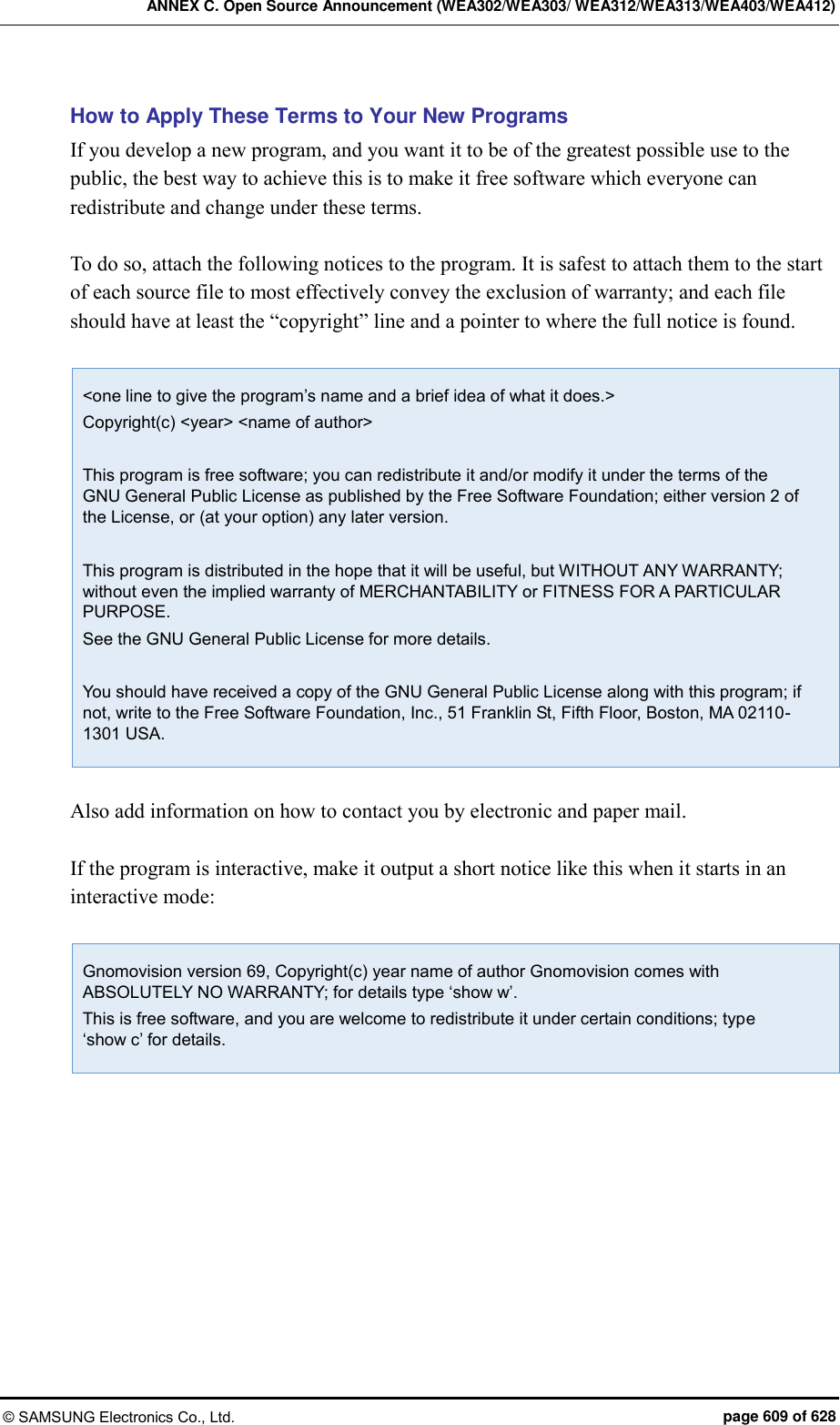 ANNEX C. Open Source Announcement (WEA302/WEA303/ WEA312/WEA313/WEA403/WEA412) © SAMSUNG Electronics Co., Ltd.  page 609 of 628 How to Apply These Terms to Your New Programs If you develop a new program, and you want it to be of the greatest possible use to the public, the best way to achieve this is to make it free software which everyone can redistribute and change under these terms.  To do so, attach the following notices to the program. It is safest to attach them to the start of each source file to most effectively convey the exclusion of warranty; and each file should have at least the “copyright” line and a pointer to where the full notice is found.  &lt;one line to give the program’s name and a brief idea of what it does.&gt; Copyright(c) &lt;year&gt; &lt;name of author&gt;  This program is free software; you can redistribute it and/or modify it under the terms of the GNU General Public License as published by the Free Software Foundation; either version 2 of the License, or (at your option) any later version.  This program is distributed in the hope that it will be useful, but WITHOUT ANY WARRANTY; without even the implied warranty of MERCHANTABILITY or FITNESS FOR A PARTICULAR PURPOSE.   See the GNU General Public License for more details.  You should have received a copy of the GNU General Public License along with this program; if not, write to the Free Software Foundation, Inc., 51 Franklin St, Fifth Floor, Boston, MA 02110-1301 USA.  Also add information on how to contact you by electronic and paper mail.  If the program is interactive, make it output a short notice like this when it starts in an interactive mode:  Gnomovision version 69, Copyright(c) year name of author Gnomovision comes with ABSOLUTELY NO WARRANTY; for details type ‘show w’. This is free software, and you are welcome to redistribute it under certain conditions; type   ‘show c’ for details.   