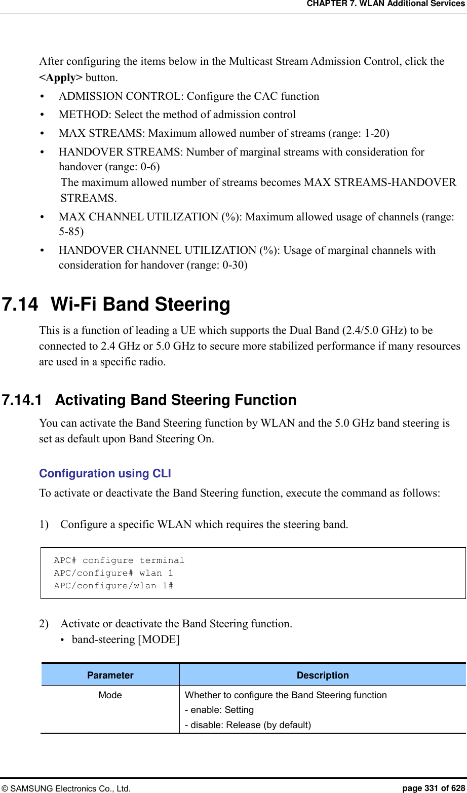 CHAPTER 7. WLAN Additional Services © SAMSUNG Electronics Co., Ltd.  page 331 of 628 After configuring the items below in the Multicast Stream Admission Control, click the &lt;Apply&gt; button.  ADMISSION CONTROL: Configure the CAC function  METHOD: Select the method of admission control  MAX STREAMS: Maximum allowed number of streams (range: 1-20)  HANDOVER STREAMS: Number of marginal streams with consideration for handover (range: 0-6) The maximum allowed number of streams becomes MAX STREAMS-HANDOVER STREAMS.  MAX CHANNEL UTILIZATION (%): Maximum allowed usage of channels (range: 5-85)  HANDOVER CHANNEL UTILIZATION (%): Usage of marginal channels with consideration for handover (range: 0-30)  7.14  Wi-Fi Band Steering This is a function of leading a UE which supports the Dual Band (2.4/5.0 GHz) to be connected to 2.4 GHz or 5.0 GHz to secure more stabilized performance if many resources are used in a specific radio.  7.14.1  Activating Band Steering Function You can activate the Band Steering function by WLAN and the 5.0 GHz band steering is set as default upon Band Steering On.  Configuration using CLI To activate or deactivate the Band Steering function, execute the command as follows:  1)    Configure a specific WLAN which requires the steering band.  APC# configure terminal APC/configure# wlan 1 APC/configure/wlan 1#  2)    Activate or deactivate the Band Steering function.  band-steering [MODE]  Parameter Description Mode Whether to configure the Band Steering function - enable: Setting - disable: Release (by default)  