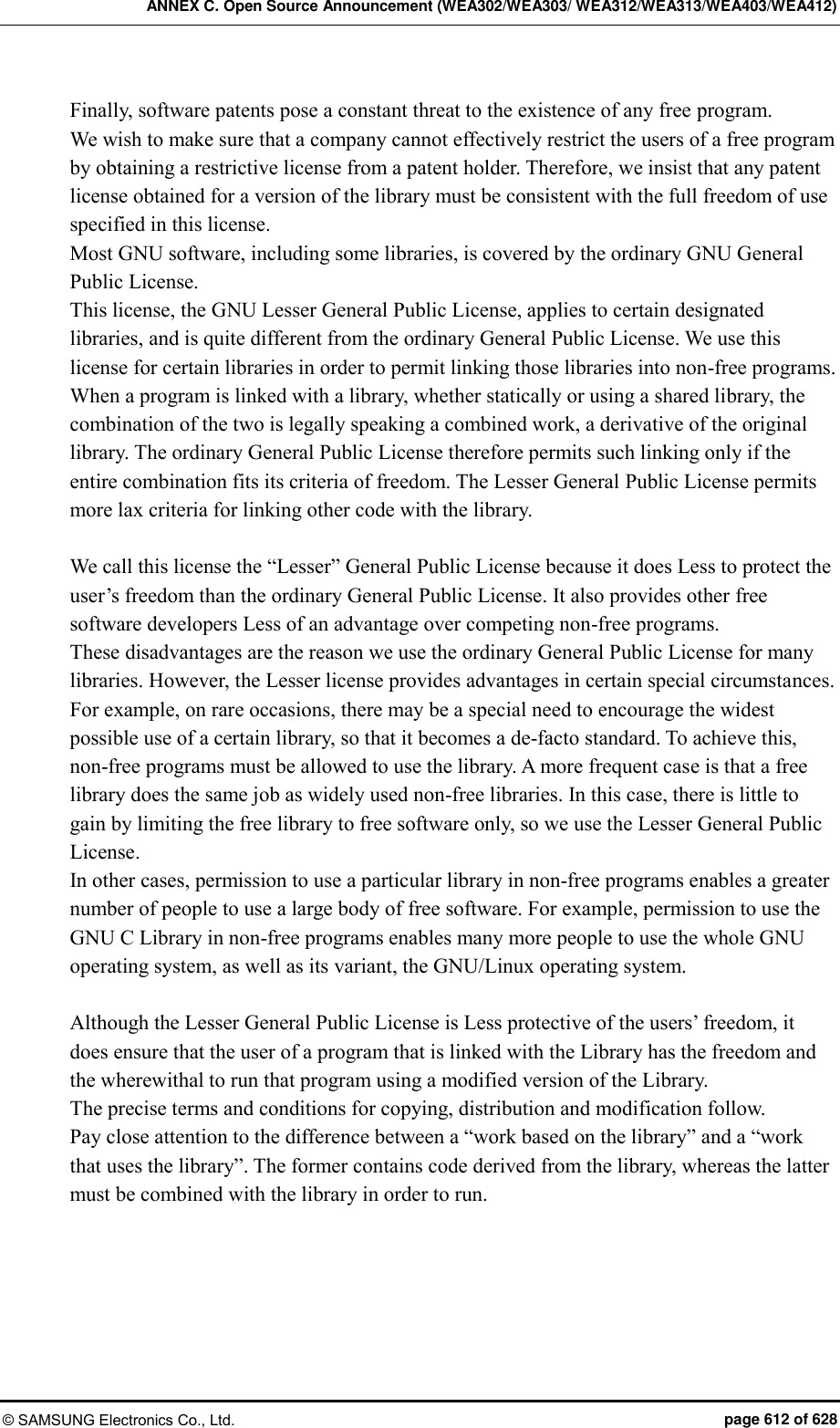 ANNEX C. Open Source Announcement (WEA302/WEA303/ WEA312/WEA313/WEA403/WEA412) © SAMSUNG Electronics Co., Ltd.  page 612 of 628 Finally, software patents pose a constant threat to the existence of any free program.   We wish to make sure that a company cannot effectively restrict the users of a free program by obtaining a restrictive license from a patent holder. Therefore, we insist that any patent license obtained for a version of the library must be consistent with the full freedom of use specified in this license.   Most GNU software, including some libraries, is covered by the ordinary GNU General Public License.   This license, the GNU Lesser General Public License, applies to certain designated libraries, and is quite different from the ordinary General Public License. We use this license for certain libraries in order to permit linking those libraries into non-free programs.   When a program is linked with a library, whether statically or using a shared library, the combination of the two is legally speaking a combined work, a derivative of the original library. The ordinary General Public License therefore permits such linking only if the entire combination fits its criteria of freedom. The Lesser General Public License permits more lax criteria for linking other code with the library.    We call this license the “Lesser” General Public License because it does Less to protect the user’s freedom than the ordinary General Public License. It also provides other free software developers Less of an advantage over competing non-free programs.   These disadvantages are the reason we use the ordinary General Public License for many libraries. However, the Lesser license provides advantages in certain special circumstances.   For example, on rare occasions, there may be a special need to encourage the widest possible use of a certain library, so that it becomes a de-facto standard. To achieve this, non-free programs must be allowed to use the library. A more frequent case is that a free library does the same job as widely used non-free libraries. In this case, there is little to gain by limiting the free library to free software only, so we use the Lesser General Public License.   In other cases, permission to use a particular library in non-free programs enables a greater number of people to use a large body of free software. For example, permission to use the GNU C Library in non-free programs enables many more people to use the whole GNU operating system, as well as its variant, the GNU/Linux operating system.      Although the Lesser General Public License is Less protective of the users’ freedom, it does ensure that the user of a program that is linked with the Library has the freedom and the wherewithal to run that program using a modified version of the Library.   The precise terms and conditions for copying, distribution and modification follow.   Pay close attention to the difference between a “work based on the library” and a “work that uses the library”. The former contains code derived from the library, whereas the latter must be combined with the library in order to run. 