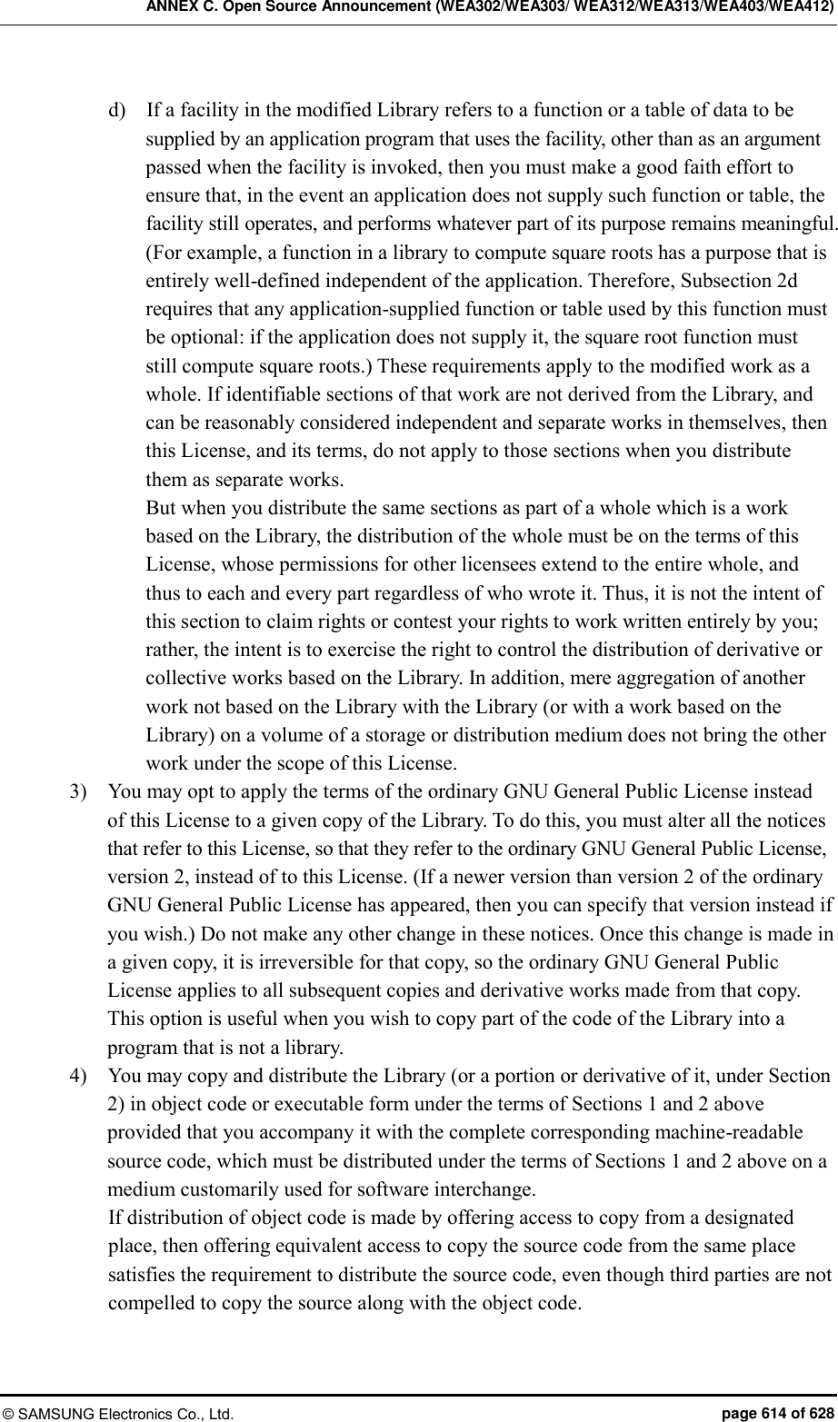 ANNEX C. Open Source Announcement (WEA302/WEA303/ WEA312/WEA313/WEA403/WEA412) © SAMSUNG Electronics Co., Ltd.  page 614 of 628 d)    If a facility in the modified Library refers to a function or a table of data to be supplied by an application program that uses the facility, other than as an argument passed when the facility is invoked, then you must make a good faith effort to ensure that, in the event an application does not supply such function or table, the facility still operates, and performs whatever part of its purpose remains meaningful.   (For example, a function in a library to compute square roots has a purpose that is entirely well-defined independent of the application. Therefore, Subsection 2d requires that any application-supplied function or table used by this function must be optional: if the application does not supply it, the square root function must still compute square roots.) These requirements apply to the modified work as a whole. If identifiable sections of that work are not derived from the Library, and can be reasonably considered independent and separate works in themselves, then this License, and its terms, do not apply to those sections when you distribute them as separate works.   But when you distribute the same sections as part of a whole which is a work based on the Library, the distribution of the whole must be on the terms of this License, whose permissions for other licensees extend to the entire whole, and thus to each and every part regardless of who wrote it. Thus, it is not the intent of this section to claim rights or contest your rights to work written entirely by you; rather, the intent is to exercise the right to control the distribution of derivative or collective works based on the Library. In addition, mere aggregation of another work not based on the Library with the Library (or with a work based on the Library) on a volume of a storage or distribution medium does not bring the other work under the scope of this License.   3)    You may opt to apply the terms of the ordinary GNU General Public License instead of this License to a given copy of the Library. To do this, you must alter all the notices that refer to this License, so that they refer to the ordinary GNU General Public License, version 2, instead of to this License. (If a newer version than version 2 of the ordinary GNU General Public License has appeared, then you can specify that version instead if you wish.) Do not make any other change in these notices. Once this change is made in a given copy, it is irreversible for that copy, so the ordinary GNU General Public License applies to all subsequent copies and derivative works made from that copy.   This option is useful when you wish to copy part of the code of the Library into a program that is not a library.   4)    You may copy and distribute the Library (or a portion or derivative of it, under Section 2) in object code or executable form under the terms of Sections 1 and 2 above provided that you accompany it with the complete corresponding machine-readable source code, which must be distributed under the terms of Sections 1 and 2 above on a medium customarily used for software interchange.   If distribution of object code is made by offering access to copy from a designated place, then offering equivalent access to copy the source code from the same place satisfies the requirement to distribute the source code, even though third parties are not compelled to copy the source along with the object code.   