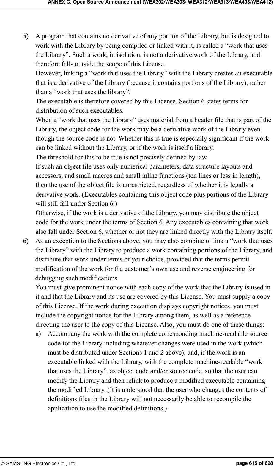 ANNEX C. Open Source Announcement (WEA302/WEA303/ WEA312/WEA313/WEA403/WEA412) © SAMSUNG Electronics Co., Ltd.  page 615 of 628 5)    A program that contains no derivative of any portion of the Library, but is designed to work with the Library by being compiled or linked with it, is called a “work that uses the Library”. Such a work, in isolation, is not a derivative work of the Library, and therefore falls outside the scope of this License.   However, linking a “work that uses the Library” with the Library creates an executable that is a derivative of the Library (because it contains portions of the Library), rather than a “work that uses the library”.   The executable is therefore covered by this License. Section 6 states terms for distribution of such executables.   When a “work that uses the Library” uses material from a header file that is part of the Library, the object code for the work may be a derivative work of the Library even though the source code is not. Whether this is true is especially significant if the work can be linked without the Library, or if the work is itself a library.   The threshold for this to be true is not precisely defined by law.   If such an object file uses only numerical parameters, data structure layouts and accessors, and small macros and small inline functions (ten lines or less in length), then the use of the object file is unrestricted, regardless of whether it is legally a derivative work. (Executables containing this object code plus portions of the Library will still fall under Section 6.)   Otherwise, if the work is a derivative of the Library, you may distribute the object code for the work under the terms of Section 6. Any executables containing that work also fall under Section 6, whether or not they are linked directly with the Library itself.   6)    As an exception to the Sections above, you may also combine or link a “work that uses the Library” with the Library to produce a work containing portions of the Library, and distribute that work under terms of your choice, provided that the terms permit modification of the work for the customer’s own use and reverse engineering for debugging such modifications.   You must give prominent notice with each copy of the work that the Library is used in it and that the Library and its use are covered by this License. You must supply a copy of this License. If the work during execution displays copyright notices, you must include the copyright notice for the Library among them, as well as a reference directing the user to the copy of this License. Also, you must do one of these things:   a)    Accompany the work with the complete corresponding machine-readable source code for the Library including whatever changes were used in the work (which must be distributed under Sections 1 and 2 above); and, if the work is an executable linked with the Library, with the complete machine-readable “work that uses the Library”, as object code and/or source code, so that the user can modify the Library and then relink to produce a modified executable containing the modified Library. (It is understood that the user who changes the contents of definitions files in the Library will not necessarily be able to recompile the application to use the modified definitions.)   