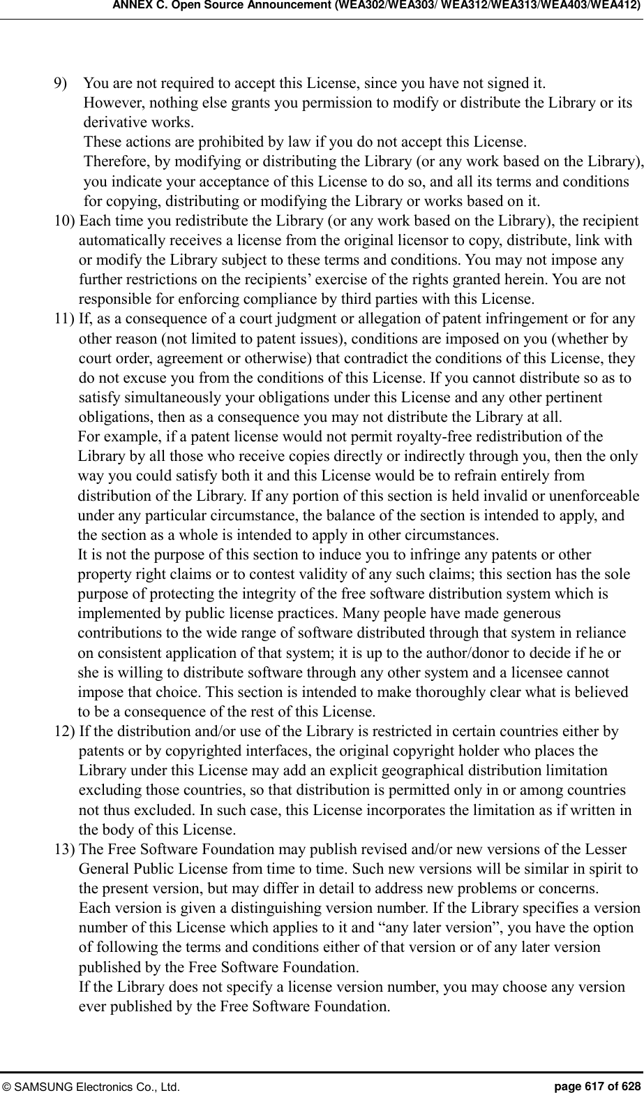 ANNEX C. Open Source Announcement (WEA302/WEA303/ WEA312/WEA313/WEA403/WEA412) © SAMSUNG Electronics Co., Ltd.  page 617 of 628 9)    You are not required to accept this License, since you have not signed it.   However, nothing else grants you permission to modify or distribute the Library or its derivative works. These actions are prohibited by law if you do not accept this License.   Therefore, by modifying or distributing the Library (or any work based on the Library), you indicate your acceptance of this License to do so, and all its terms and conditions for copying, distributing or modifying the Library or works based on it.   10) Each time you redistribute the Library (or any work based on the Library), the recipient automatically receives a license from the original licensor to copy, distribute, link with or modify the Library subject to these terms and conditions. You may not impose any further restrictions on the recipients’ exercise of the rights granted herein. You are not responsible for enforcing compliance by third parties with this License.   11) If, as a consequence of a court judgment or allegation of patent infringement or for any other reason (not limited to patent issues), conditions are imposed on you (whether by court order, agreement or otherwise) that contradict the conditions of this License, they do not excuse you from the conditions of this License. If you cannot distribute so as to satisfy simultaneously your obligations under this License and any other pertinent obligations, then as a consequence you may not distribute the Library at all.   For example, if a patent license would not permit royalty-free redistribution of the Library by all those who receive copies directly or indirectly through you, then the only way you could satisfy both it and this License would be to refrain entirely from distribution of the Library. If any portion of this section is held invalid or unenforceable under any particular circumstance, the balance of the section is intended to apply, and the section as a whole is intended to apply in other circumstances.   It is not the purpose of this section to induce you to infringe any patents or other property right claims or to contest validity of any such claims; this section has the sole purpose of protecting the integrity of the free software distribution system which is implemented by public license practices. Many people have made generous contributions to the wide range of software distributed through that system in reliance on consistent application of that system; it is up to the author/donor to decide if he or she is willing to distribute software through any other system and a licensee cannot impose that choice. This section is intended to make thoroughly clear what is believed to be a consequence of the rest of this License.   12) If the distribution and/or use of the Library is restricted in certain countries either by patents or by copyrighted interfaces, the original copyright holder who places the Library under this License may add an explicit geographical distribution limitation excluding those countries, so that distribution is permitted only in or among countries not thus excluded. In such case, this License incorporates the limitation as if written in the body of this License.   13) The Free Software Foundation may publish revised and/or new versions of the Lesser General Public License from time to time. Such new versions will be similar in spirit to the present version, but may differ in detail to address new problems or concerns.   Each version is given a distinguishing version number. If the Library specifies a version number of this License which applies to it and “any later version”, you have the option of following the terms and conditions either of that version or of any later version published by the Free Software Foundation.   If the Library does not specify a license version number, you may choose any version ever published by the Free Software Foundation.   