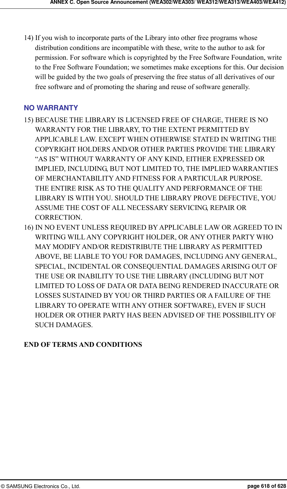 ANNEX C. Open Source Announcement (WEA302/WEA303/ WEA312/WEA313/WEA403/WEA412) © SAMSUNG Electronics Co., Ltd.  page 618 of 628 14) If you wish to incorporate parts of the Library into other free programs whose distribution conditions are incompatible with these, write to the author to ask for permission. For software which is copyrighted by the Free Software Foundation, write to the Free Software Foundation; we sometimes make exceptions for this. Our decision will be guided by the two goals of preserving the free status of all derivatives of our free software and of promoting the sharing and reuse of software generally.    NO WARRANTY 15) BECAUSE THE LIBRARY IS LICENSED FREE OF CHARGE, THERE IS NO WARRANTY FOR THE LIBRARY, TO THE EXTENT PERMITTED BY APPLICABLE LAW. EXCEPT WHEN OTHERWISE STATED IN WRITING THE COPYRIGHT HOLDERS AND/OR OTHER PARTIES PROVIDE THE LIBRARY “AS IS” WITHOUT WARRANTY OF ANY KIND, EITHER EXPRESSED OR IMPLIED, INCLUDING, BUT NOT LIMITED TO, THE IMPLIED WARRANTIES OF MERCHANTABILITY AND FITNESS FOR A PARTICULAR PURPOSE.   THE ENTIRE RISK AS TO THE QUALITY AND PERFORMANCE OF THE LIBRARY IS WITH YOU. SHOULD THE LIBRARY PROVE DEFECTIVE, YOU ASSUME THE COST OF ALL NECESSARY SERVICING, REPAIR OR CORRECTION.   16) IN NO EVENT UNLESS REQUIRED BY APPLICABLE LAW OR AGREED TO IN WRITING WILL ANY COPYRIGHT HOLDER, OR ANY OTHER PARTY WHO MAY MODIFY AND/OR REDISTRIBUTE THE LIBRARY AS PERMITTED ABOVE, BE LIABLE TO YOU FOR DAMAGES, INCLUDING ANY GENERAL, SPECIAL, INCIDENTAL OR CONSEQUENTIAL DAMAGES ARISING OUT OF THE USE OR INABILITY TO USE THE LIBRARY (INCLUDING BUT NOT LIMITED TO LOSS OF DATA OR DATA BEING RENDERED INACCURATE OR LOSSES SUSTAINED BY YOU OR THIRD PARTIES OR A FAILURE OF THE LIBRARY TO OPERATE WITH ANY OTHER SOFTWARE), EVEN IF SUCH HOLDER OR OTHER PARTY HAS BEEN ADVISED OF THE POSSIBILITY OF SUCH DAMAGES.  END OF TERMS AND CONDITIONS  