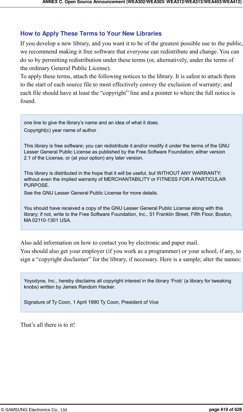 ANNEX C. Open Source Announcement (WEA302/WEA303/ WEA312/WEA313/WEA403/WEA412) © SAMSUNG Electronics Co., Ltd.  page 619 of 628 How to Apply These Terms to Your New Libraries If you develop a new library, and you want it to be of the greatest possible use to the public, we recommend making it free software that everyone can redistribute and change. You can do so by permitting redistribution under these terms (or, alternatively, under the terms of the ordinary General Public License).   To apply these terms, attach the following notices to the library. It is safest to attach them to the start of each source file to most effectively convey the exclusion of warranty; and each file should have at least the “copyright” line and a pointer to where the full notice is found.    one line to give the library’s name and an idea of what it does. Copyright(c) year name of author  This library is free software; you can redistribute it and/or modify it under the terms of the GNU Lesser General Public License as published by the Free Software Foundation; either version 2.1 of the License, or (at your option) any later version.  This library is distributed in the hope that it will be useful, but WITHOUT ANY WARRANTY; without even the implied warranty of MERCHANTABILITY or FITNESS FOR A PARTICULAR PURPOSE. See the GNU Lesser General Public License for more details.  You should have received a copy of the GNU Lesser General Public License along with this library; if not, write to the Free Software Foundation, Inc., 51 Franklin Street, Fifth Floor, Boston, MA 02110-1301 USA.  Also add information on how to contact you by electronic and paper mail.   You should also get your employer (if you work as a programmer) or your school, if any, to sign a “copyright disclaimer” for the library, if necessary. Here is a sample; alter the names:    Yoyodyne, Inc., hereby disclaims all copyright interest in the library ‘Frob’ (a library for tweaking knobs) written by James Random Hacker.  Signature of Ty Coon, 1 April 1990 Ty Coon, President of Vice  That’s all there is to it!   