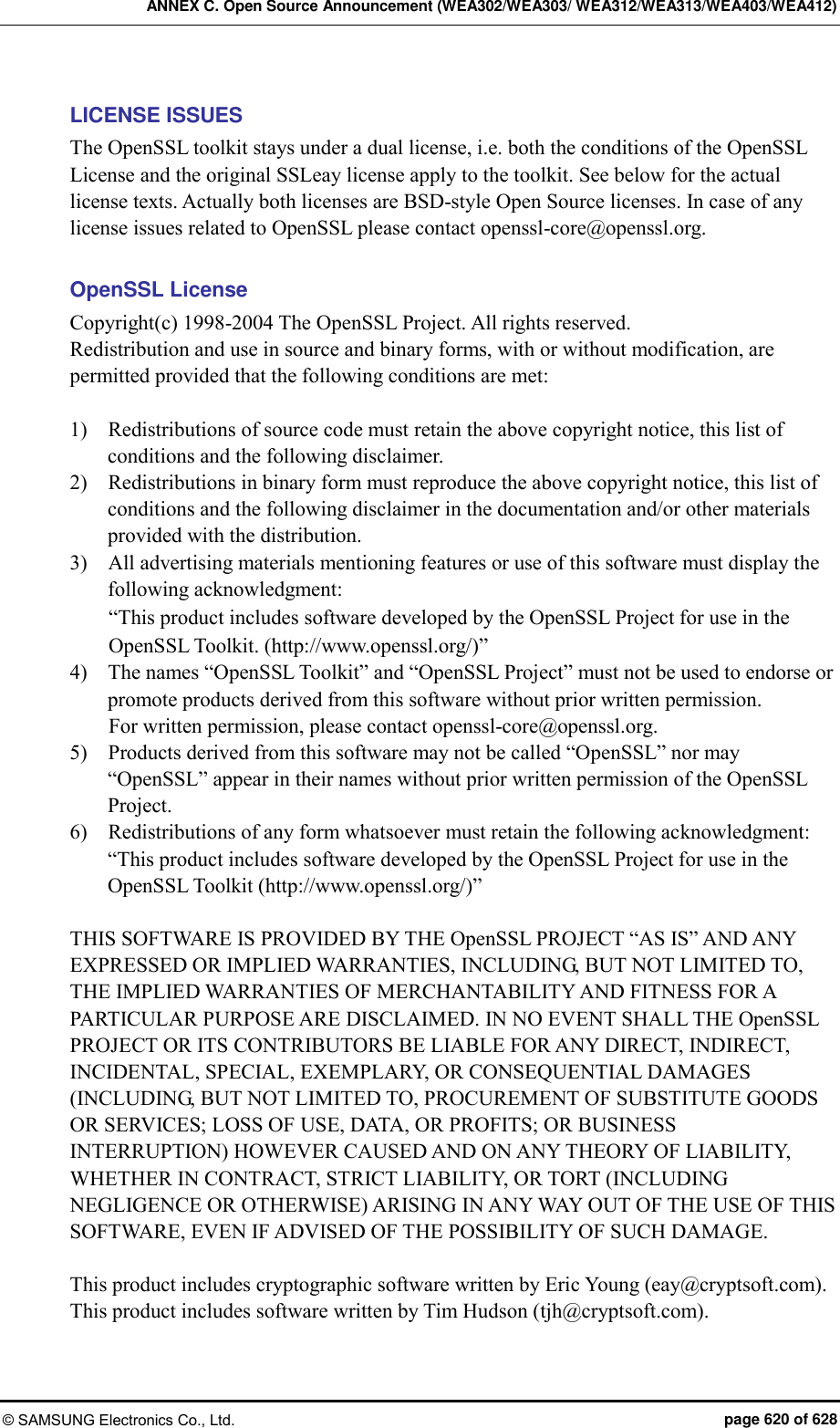 ANNEX C. Open Source Announcement (WEA302/WEA303/ WEA312/WEA313/WEA403/WEA412) © SAMSUNG Electronics Co., Ltd.  page 620 of 628 LICENSE ISSUES The OpenSSL toolkit stays under a dual license, i.e. both the conditions of the OpenSSL License and the original SSLeay license apply to the toolkit. See below for the actual license texts. Actually both licenses are BSD-style Open Source licenses. In case of any license issues related to OpenSSL please contact openssl-core@openssl.org.  OpenSSL License Copyright(c) 1998-2004 The OpenSSL Project. All rights reserved. Redistribution and use in source and binary forms, with or without modification, are permitted provided that the following conditions are met:  1)    Redistributions of source code must retain the above copyright notice, this list of conditions and the following disclaimer. 2)    Redistributions in binary form must reproduce the above copyright notice, this list of conditions and the following disclaimer in the documentation and/or other materials provided with the distribution. 3)    All advertising materials mentioning features or use of this software must display the following acknowledgment: “This product includes software developed by the OpenSSL Project for use in the OpenSSL Toolkit. (http://www.openssl.org/)” 4)    The names “OpenSSL Toolkit” and “OpenSSL Project” must not be used to endorse or promote products derived from this software without prior written permission.   For written permission, please contact openssl-core@openssl.org. 5)    Products derived from this software may not be called “OpenSSL” nor may “OpenSSL” appear in their names without prior written permission of the OpenSSL Project. 6)    Redistributions of any form whatsoever must retain the following acknowledgment:   “This product includes software developed by the OpenSSL Project for use in the OpenSSL Toolkit (http://www.openssl.org/)”  THIS SOFTWARE IS PROVIDED BY THE OpenSSL PROJECT “AS IS” AND ANY EXPRESSED OR IMPLIED WARRANTIES, INCLUDING, BUT NOT LIMITED TO, THE IMPLIED WARRANTIES OF MERCHANTABILITY AND FITNESS FOR A PARTICULAR PURPOSE ARE DISCLAIMED. IN NO EVENT SHALL THE OpenSSL PROJECT OR ITS CONTRIBUTORS BE LIABLE FOR ANY DIRECT, INDIRECT, INCIDENTAL, SPECIAL, EXEMPLARY, OR CONSEQUENTIAL DAMAGES (INCLUDING, BUT NOT LIMITED TO, PROCUREMENT OF SUBSTITUTE GOODS OR SERVICES; LOSS OF USE, DATA, OR PROFITS; OR BUSINESS INTERRUPTION) HOWEVER CAUSED AND ON ANY THEORY OF LIABILITY, WHETHER IN CONTRACT, STRICT LIABILITY, OR TORT (INCLUDING NEGLIGENCE OR OTHERWISE) ARISING IN ANY WAY OUT OF THE USE OF THIS SOFTWARE, EVEN IF ADVISED OF THE POSSIBILITY OF SUCH DAMAGE.  This product includes cryptographic software written by Eric Young (eay@cryptsoft.com). This product includes software written by Tim Hudson (tjh@cryptsoft.com). 