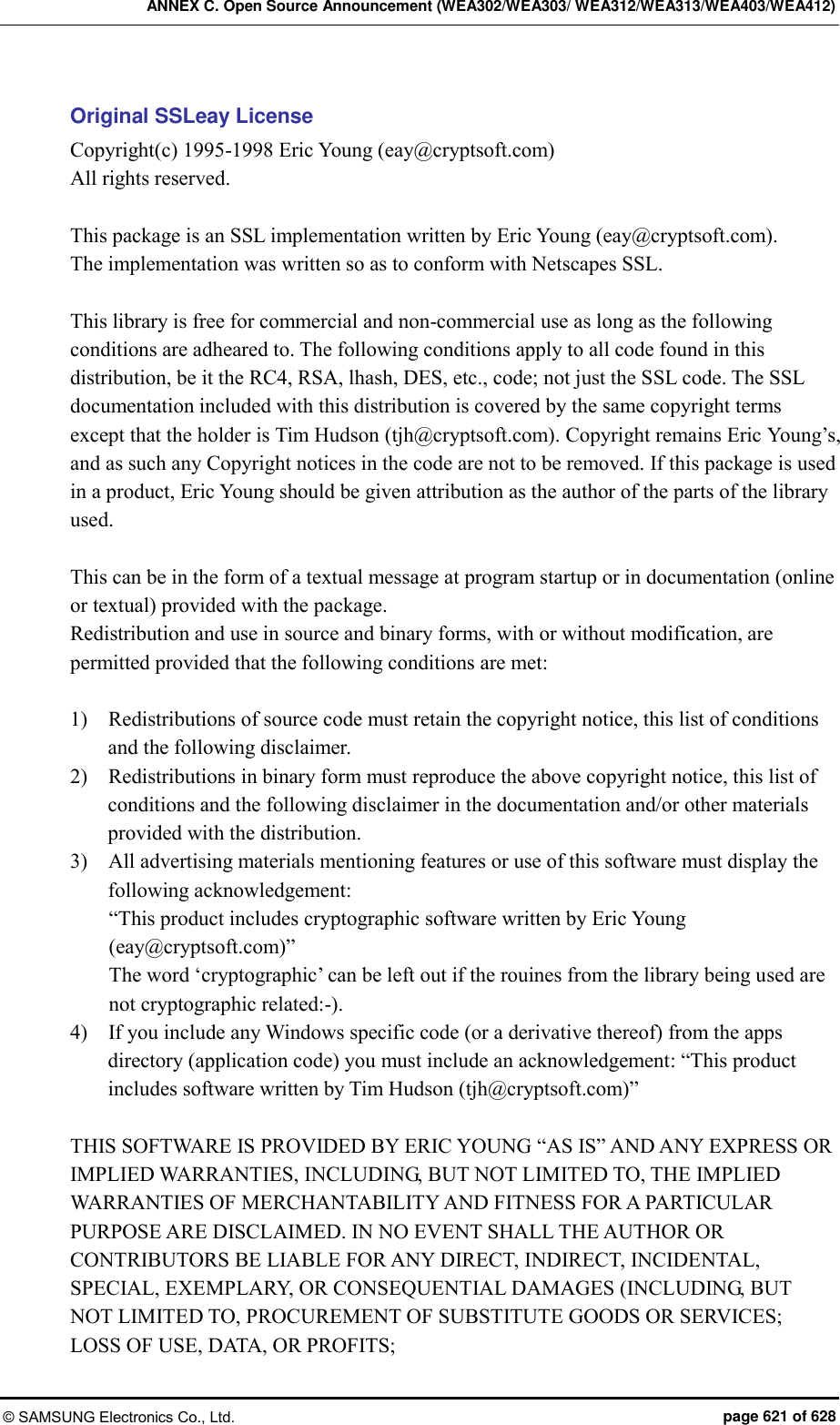 ANNEX C. Open Source Announcement (WEA302/WEA303/ WEA312/WEA313/WEA403/WEA412) © SAMSUNG Electronics Co., Ltd.  page 621 of 628 Original SSLeay License Copyright(c) 1995-1998 Eric Young (eay@cryptsoft.com) All rights reserved.  This package is an SSL implementation written by Eric Young (eay@cryptsoft.com). The implementation was written so as to conform with Netscapes SSL.  This library is free for commercial and non-commercial use as long as the following conditions are adheared to. The following conditions apply to all code found in this distribution, be it the RC4, RSA, lhash, DES, etc., code; not just the SSL code. The SSL documentation included with this distribution is covered by the same copyright terms except that the holder is Tim Hudson (tjh@cryptsoft.com). Copyright remains Eric Young’s, and as such any Copyright notices in the code are not to be removed. If this package is used in a product, Eric Young should be given attribution as the author of the parts of the library used.    This can be in the form of a textual message at program startup or in documentation (online or textual) provided with the package. Redistribution and use in source and binary forms, with or without modification, are permitted provided that the following conditions are met:  1)    Redistributions of source code must retain the copyright notice, this list of conditions and the following disclaimer. 2)    Redistributions in binary form must reproduce the above copyright notice, this list of conditions and the following disclaimer in the documentation and/or other materials provided with the distribution. 3)    All advertising materials mentioning features or use of this software must display the following acknowledgement: “This product includes cryptographic software written by Eric Young (eay@cryptsoft.com)” The word ‘cryptographic’ can be left out if the rouines from the library being used are not cryptographic related:-). 4)    If you include any Windows specific code (or a derivative thereof) from the apps directory (application code) you must include an acknowledgement: “This product includes software written by Tim Hudson (tjh@cryptsoft.com)”  THIS SOFTWARE IS PROVIDED BY ERIC YOUNG “AS IS” AND ANY EXPRESS OR IMPLIED WARRANTIES, INCLUDING, BUT NOT LIMITED TO, THE IMPLIED WARRANTIES OF MERCHANTABILITY AND FITNESS FOR A PARTICULAR PURPOSE ARE DISCLAIMED. IN NO EVENT SHALL THE AUTHOR OR CONTRIBUTORS BE LIABLE FOR ANY DIRECT, INDIRECT, INCIDENTAL, SPECIAL, EXEMPLARY, OR CONSEQUENTIAL DAMAGES (INCLUDING, BUT NOT LIMITED TO, PROCUREMENT OF SUBSTITUTE GOODS OR SERVICES; LOSS OF USE, DATA, OR PROFITS;   