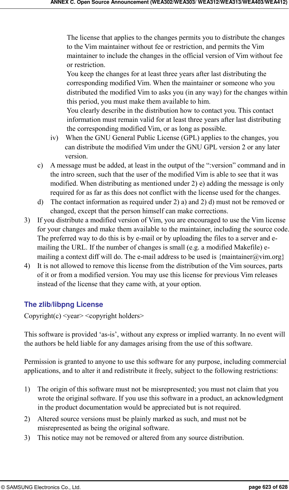 ANNEX C. Open Source Announcement (WEA302/WEA303/ WEA312/WEA313/WEA403/WEA412) © SAMSUNG Electronics Co., Ltd.  page 623 of 628 The license that applies to the changes permits you to distribute the changes to the Vim maintainer without fee or restriction, and permits the Vim maintainer to include the changes in the official version of Vim without fee or restriction. You keep the changes for at least three years after last distributing the corresponding modified Vim. When the maintainer or someone who you distributed the modified Vim to asks you (in any way) for the changes within this period, you must make them available to him. You clearly describe in the distribution how to contact you. This contact information must remain valid for at least three years after last distributing the corresponding modified Vim, or as long as possible. iv)    When the GNU General Public License (GPL) applies to the changes, you can distribute the modified Vim under the GNU GPL version 2 or any later version. c)    A message must be added, at least in the output of the “:version” command and in the intro screen, such that the user of the modified Vim is able to see that it was modified. When distributing as mentioned under 2) e) adding the message is only required for as far as this does not conflict with the license used for the changes. d)    The contact information as required under 2) a) and 2) d) must not be removed or changed, except that the person himself can make corrections. 3)    If you distribute a modified version of Vim, you are encouraged to use the Vim license for your changes and make them available to the maintainer, including the source code. The preferred way to do this is by e-mail or by uploading the files to a server and e-mailing the URL. If the number of changes is small (e.g. a modified Makefile) e-mailing a context diff will do. The e-mail address to be used is {maintainer@vim.org} 4)    It is not allowed to remove this license from the distribution of the Vim sources, parts of it or from a modified version. You may use this license for previous Vim releases instead of the license that they came with, at your option.  The zlib/libpng License Copyright(c) &lt;year&gt; &lt;copyright holders&gt;  This software is provided ‘as-is’, without any express or implied warranty. In no event will the authors be held liable for any damages arising from the use of this software.  Permission is granted to anyone to use this software for any purpose, including commercial applications, and to alter it and redistribute it freely, subject to the following restrictions:  1)    The origin of this software must not be misrepresented; you must not claim that you wrote the original software. If you use this software in a product, an acknowledgment in the product documentation would be appreciated but is not required. 2)    Altered source versions must be plainly marked as such, and must not be misrepresented as being the original software. 3)    This notice may not be removed or altered from any source distribution.  