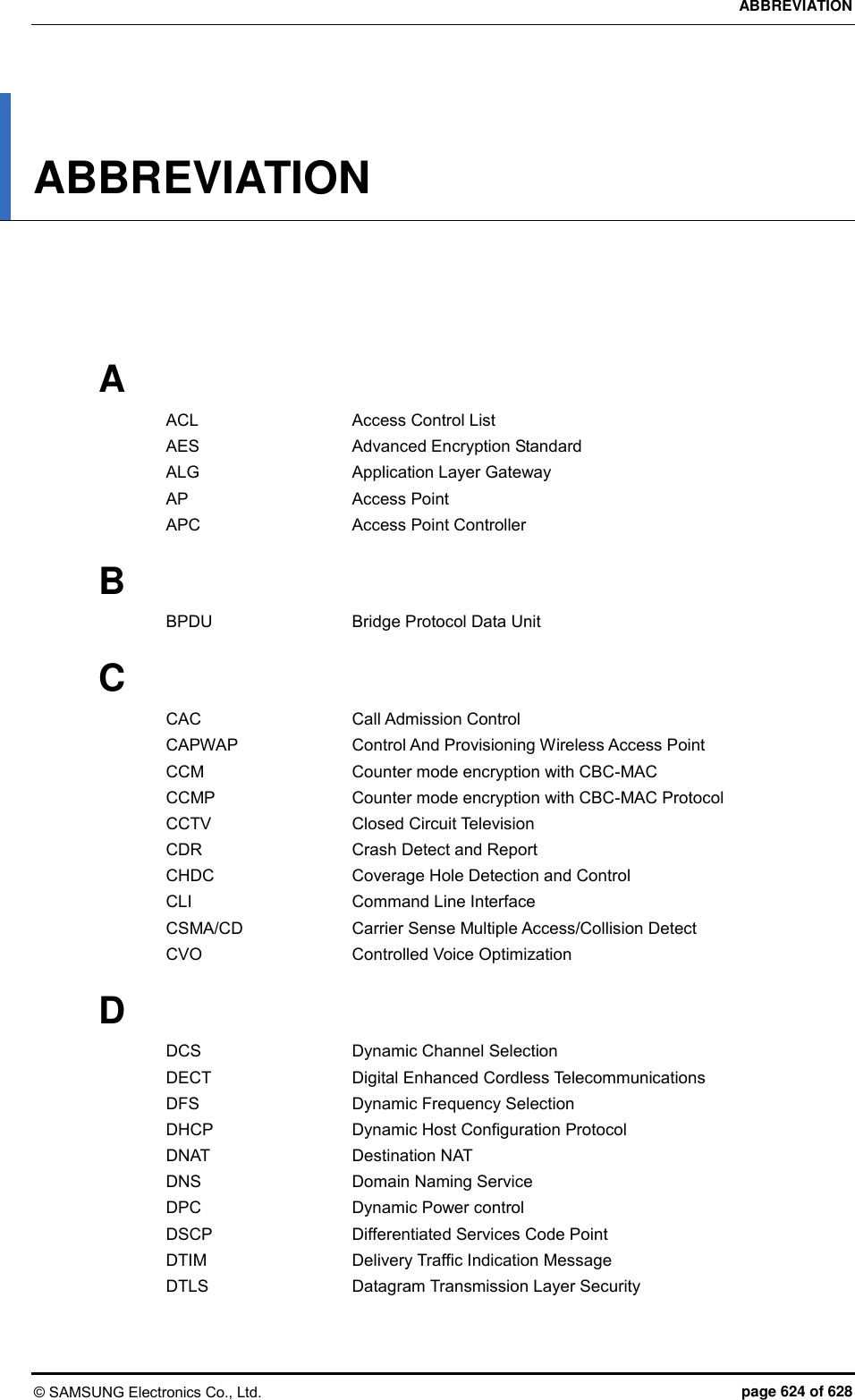 ABBREVIATION © SAMSUNG Electronics Co., Ltd.  page 624 of 628 ABBREVIATION      A ACL    Access Control List AES    Advanced Encryption Standard ALG    Application Layer Gateway AP    Access Point APC    Access Point Controller  B BPDU    Bridge Protocol Data Unit  C CAC    Call Admission Control CAPWAP    Control And Provisioning Wireless Access Point CCM    Counter mode encryption with CBC-MAC CCMP    Counter mode encryption with CBC-MAC Protocol CCTV    Closed Circuit Television CDR    Crash Detect and Report CHDC    Coverage Hole Detection and Control CLI    Command Line Interface CSMA/CD    Carrier Sense Multiple Access/Collision Detect CVO    Controlled Voice Optimization  D DCS    Dynamic Channel Selection DECT    Digital Enhanced Cordless Telecommunications DFS    Dynamic Frequency Selection DHCP    Dynamic Host Configuration Protocol DNAT    Destination NAT DNS    Domain Naming Service DPC    Dynamic Power control DSCP    Differentiated Services Code Point DTIM    Delivery Traffic Indication Message DTLS    Datagram Transmission Layer Security  