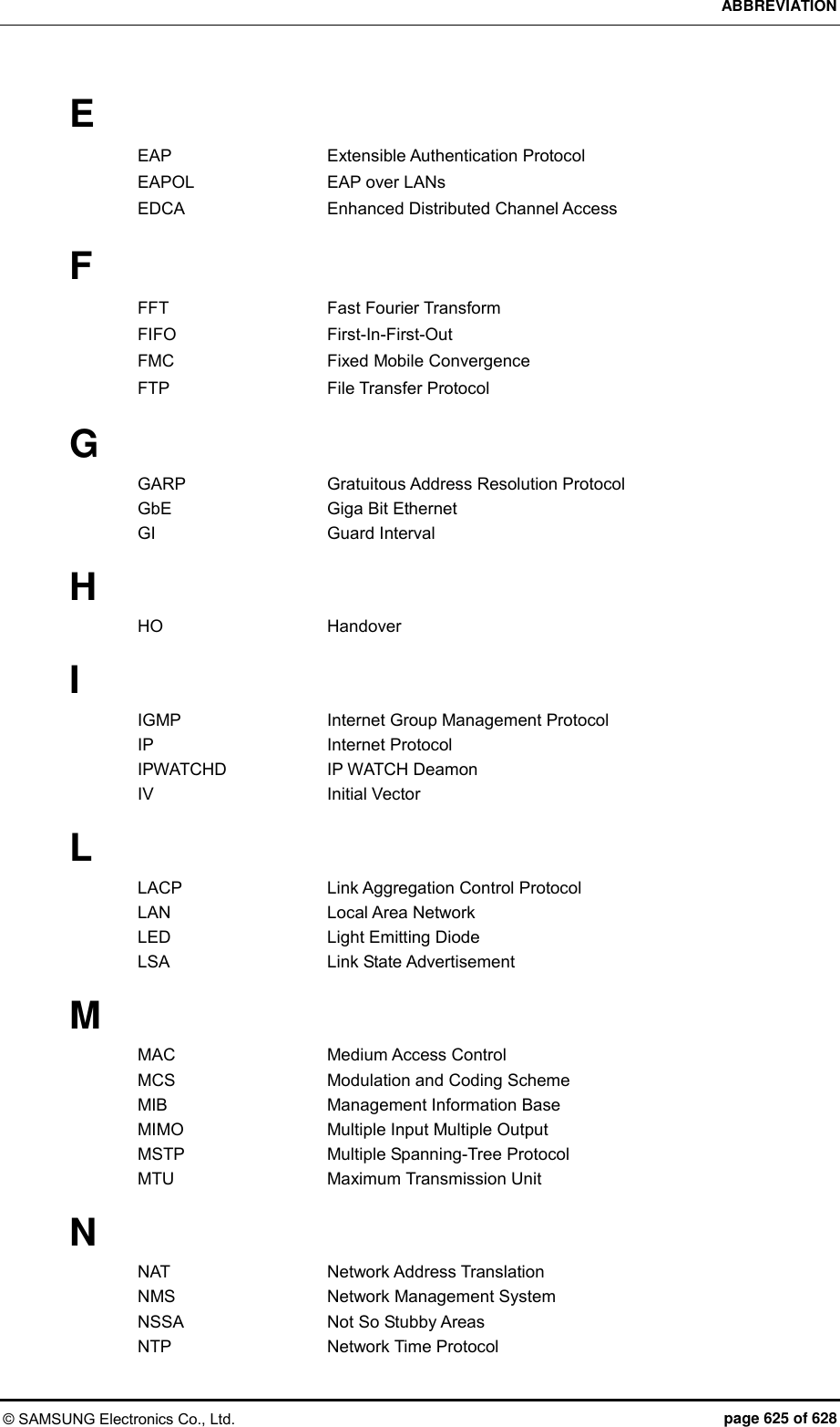 ABBREVIATION © SAMSUNG Electronics Co., Ltd.  page 625 of 628 E EAP    Extensible Authentication Protocol EAPOL    EAP over LANs EDCA    Enhanced Distributed Channel Access  F FFT    Fast Fourier Transform FIFO    First-In-First-Out FMC    Fixed Mobile Convergence FTP    File Transfer Protocol  G GARP    Gratuitous Address Resolution Protocol GbE    Giga Bit Ethernet   GI    Guard Interval  H HO    Handover  I IGMP      Internet Group Management Protocol IP    Internet Protocol IPWATCHD    IP WATCH Deamon IV    Initial Vector  L LACP    Link Aggregation Control Protocol LAN    Local Area Network LED    Light Emitting Diode LSA    Link State Advertisement  M MAC    Medium Access Control MCS    Modulation and Coding Scheme MIB    Management Information Base MIMO    Multiple Input Multiple Output MSTP    Multiple Spanning-Tree Protocol MTU    Maximum Transmission Unit  N NAT    Network Address Translation NMS    Network Management System NSSA    Not So Stubby Areas NTP    Network Time Protocol 