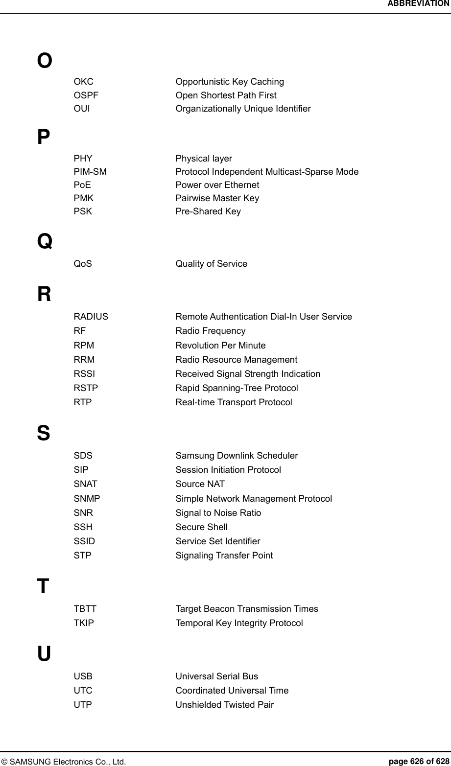 ABBREVIATION © SAMSUNG Electronics Co., Ltd.  page 626 of 628 O OKC    Opportunistic Key Caching OSPF    Open Shortest Path First OUI    Organizationally Unique Identifier  P PHY    Physical layer PIM-SM    Protocol Independent Multicast-Sparse Mode PoE    Power over Ethernet PMK    Pairwise Master Key PSK   Pre-Shared Key  Q QoS    Quality of Service  R RADIUS    Remote Authentication Dial-In User Service RF    Radio Frequency RPM    Revolution Per Minute RRM    Radio Resource Management RSSI    Received Signal Strength Indication RSTP    Rapid Spanning-Tree Protocol RTP    Real-time Transport Protocol  S SDS    Samsung Downlink Scheduler SIP    Session Initiation Protocol SNAT    Source NAT SNMP    Simple Network Management Protocol SNR    Signal to Noise Ratio SSH    Secure Shell SSID    Service Set Identifier STP    Signaling Transfer Point  T TBTT    Target Beacon Transmission Times TKIP    Temporal Key Integrity Protocol  U USB    Universal Serial Bus UTC    Coordinated Universal Time UTP    Unshielded Twisted Pair  