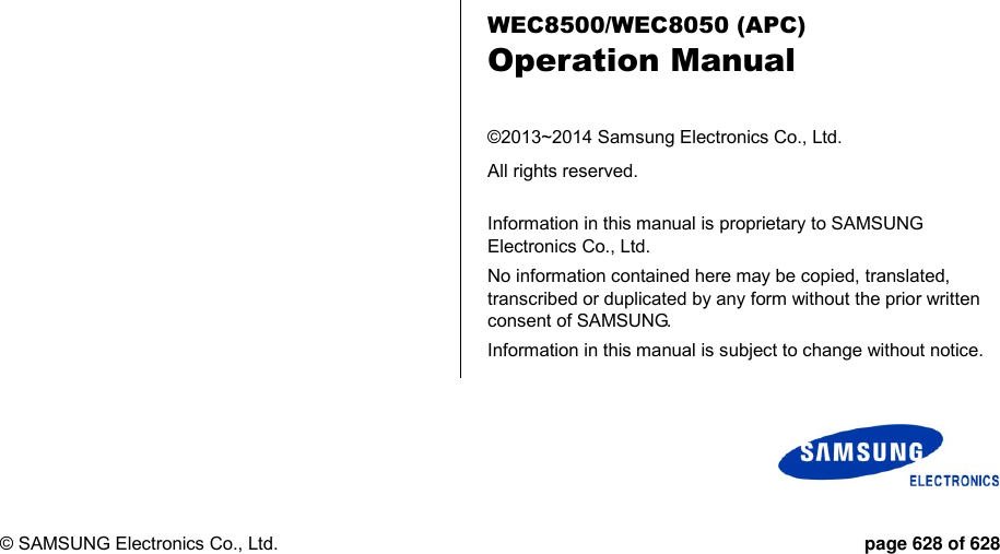  © SAMSUNG Electronics Co., Ltd.  page 628 of 628      WEC8500/WEC8050 (APC) Operation Manual  ©2013~2014 Samsung Electronics Co., Ltd. All rights reserved.  Information in this manual is proprietary to SAMSUNG Electronics Co., Ltd. No information contained here may be copied, translated, transcribed or duplicated by any form without the prior written consent of SAMSUNG. Information in this manual is subject to change without notice. 