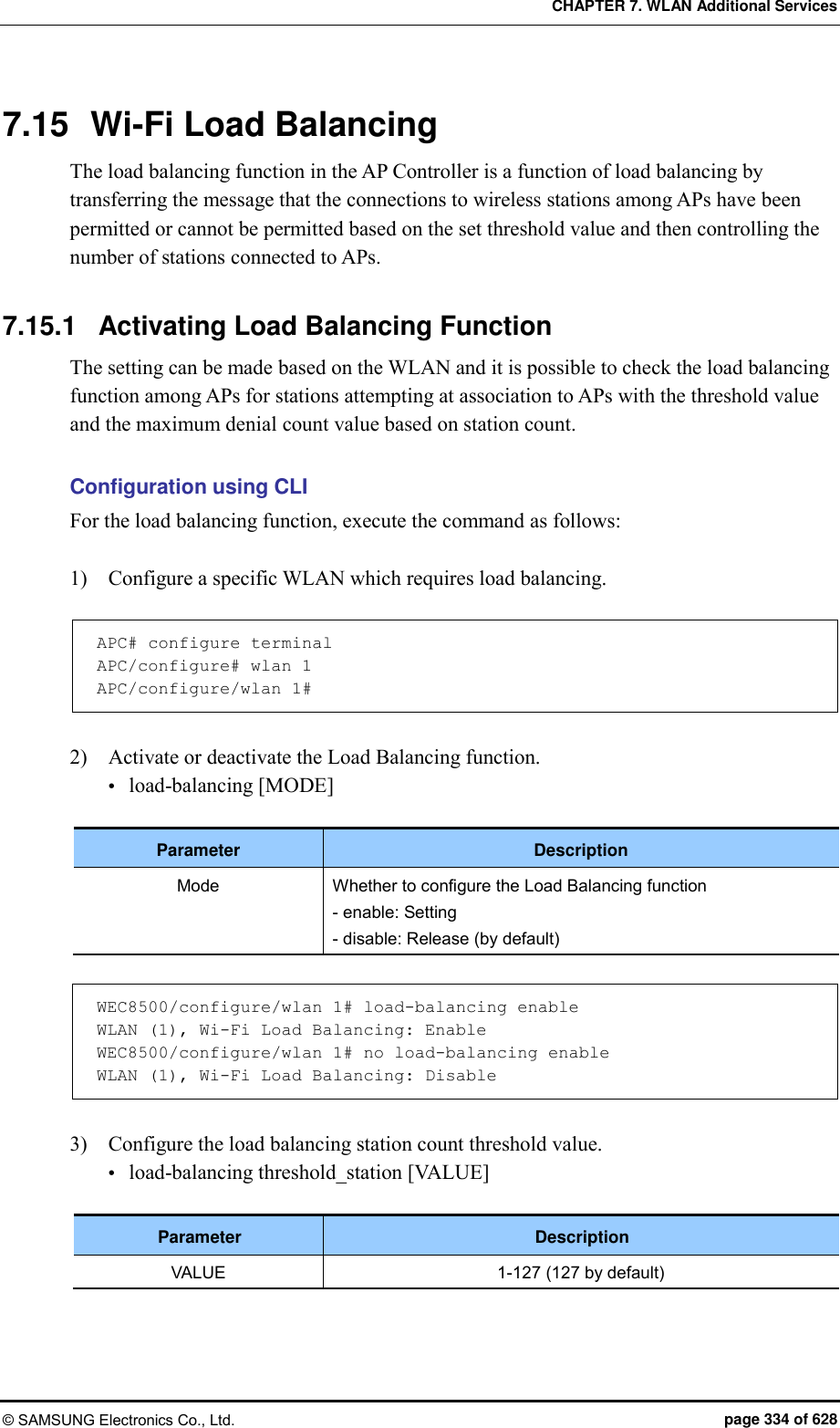 CHAPTER 7. WLAN Additional Services © SAMSUNG Electronics Co., Ltd.  page 334 of 628 7.15  Wi-Fi Load Balancing The load balancing function in the AP Controller is a function of load balancing by transferring the message that the connections to wireless stations among APs have been permitted or cannot be permitted based on the set threshold value and then controlling the number of stations connected to APs.  7.15.1  Activating Load Balancing Function The setting can be made based on the WLAN and it is possible to check the load balancing function among APs for stations attempting at association to APs with the threshold value and the maximum denial count value based on station count.  Configuration using CLI For the load balancing function, execute the command as follows:  1)    Configure a specific WLAN which requires load balancing.  APC# configure terminal APC/configure# wlan 1 APC/configure/wlan 1#  2)    Activate or deactivate the Load Balancing function.  load-balancing [MODE]  Parameter Description Mode Whether to configure the Load Balancing function - enable: Setting - disable: Release (by default)  WEC8500/configure/wlan 1# load-balancing enable WLAN (1), Wi-Fi Load Balancing: Enable WEC8500/configure/wlan 1# no load-balancing enable WLAN (1), Wi-Fi Load Balancing: Disable  3)    Configure the load balancing station count threshold value.  load-balancing threshold_station [VALUE]  Parameter Description VALUE 1-127 (127 by default)  