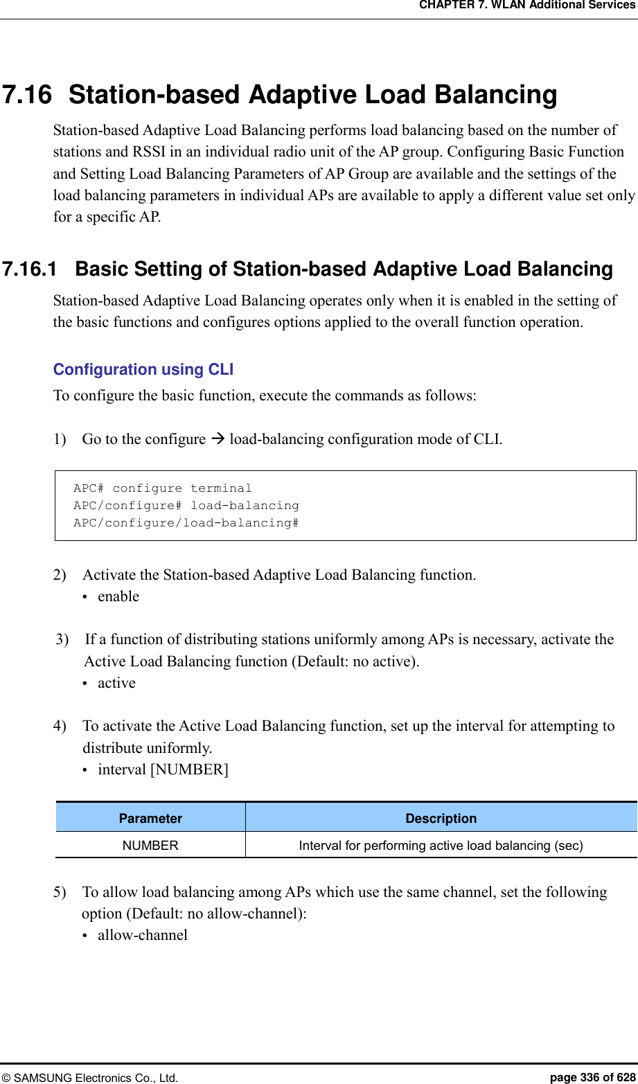 CHAPTER 7. WLAN Additional Services © SAMSUNG Electronics Co., Ltd.  page 336 of 628 7.16  Station-based Adaptive Load Balancing Station-based Adaptive Load Balancing performs load balancing based on the number of stations and RSSI in an individual radio unit of the AP group. Configuring Basic Function and Setting Load Balancing Parameters of AP Group are available and the settings of the load balancing parameters in individual APs are available to apply a different value set only for a specific AP.  7.16.1  Basic Setting of Station-based Adaptive Load Balancing Station-based Adaptive Load Balancing operates only when it is enabled in the setting of the basic functions and configures options applied to the overall function operation.  Configuration using CLI To configure the basic function, execute the commands as follows:  1)    Go to the configure  load-balancing configuration mode of CLI.  APC# configure terminal APC/configure# load-balancing APC/configure/load-balancing#  2)    Activate the Station-based Adaptive Load Balancing function.  enable  3)    If a function of distributing stations uniformly among APs is necessary, activate the Active Load Balancing function (Default: no active).  active  4)    To activate the Active Load Balancing function, set up the interval for attempting to distribute uniformly.  interval [NUMBER]  Parameter Description NUMBER Interval for performing active load balancing (sec)  5)    To allow load balancing among APs which use the same channel, set the following option (Default: no allow-channel):  allow-channel  