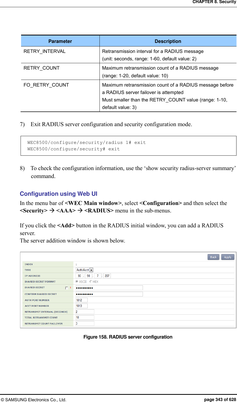 CHAPTER 8. Security © SAMSUNG Electronics Co., Ltd.  page 343 of 628  Parameter Description RETRY_INTERVAL Retransmission interval for a RADIUS message   (unit: seconds, range: 1-60, default value: 2) RETRY_COUNT Maximum retransmission count of a RADIUS message (range: 1-20, default value: 10) FO_RETRY_COUNT Maximum retransmission count of a RADIUS message before a RADIUS server failover is attempted   Must smaller than the RETRY_COUNT value (range: 1-10, default value: 3)  7)    Exit RADIUS server configuration and security configuration mode.  WEC8500/configure/security/radius 1# exit WEC8500/configure/security# exit  8)    To check the configuration information, use the ‘show security radius-server summary’ command.  Configuration using Web UI In the menu bar of &lt;WEC Main window&gt;, select &lt;Configuration&gt; and then select the &lt;Security&gt;  &lt;AAA&gt;  &lt;RADIUS&gt; menu in the sub-menus.  If you click the &lt;Add&gt; button in the RADIUS initial window, you can add a RADIUS server. The server addition window is shown below.  Figure 158. RADIUS server configuration 