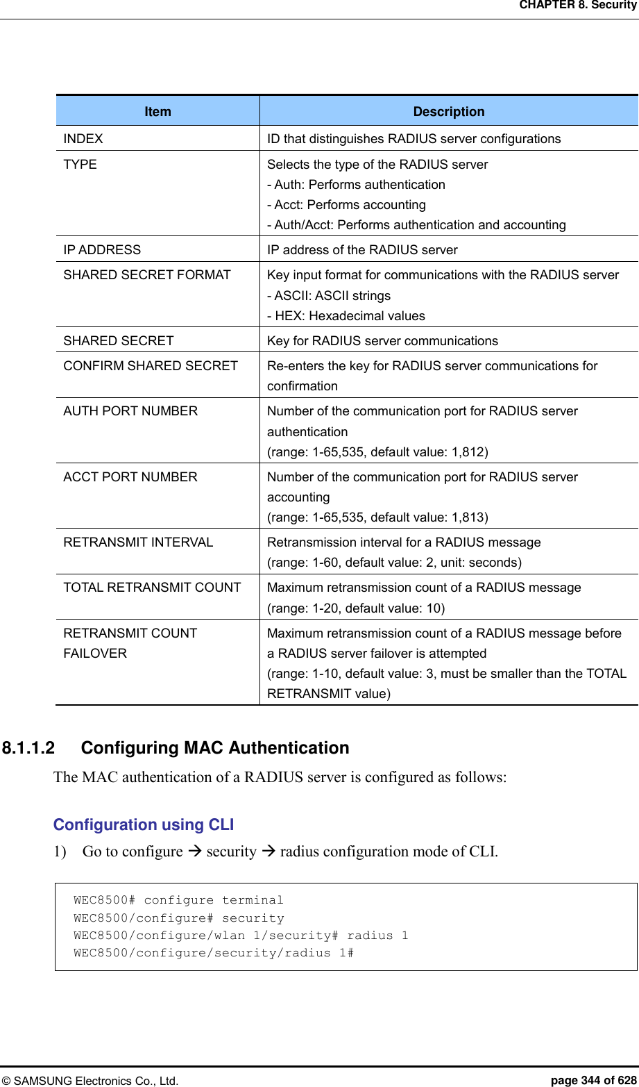 CHAPTER 8. Security © SAMSUNG Electronics Co., Ltd.  page 344 of 628  Item Description INDEX ID that distinguishes RADIUS server configurations TYPE Selects the type of the RADIUS server - Auth: Performs authentication - Acct: Performs accounting - Auth/Acct: Performs authentication and accounting IP ADDRESS IP address of the RADIUS server SHARED SECRET FORMAT Key input format for communications with the RADIUS server - ASCII: ASCII strings - HEX: Hexadecimal values SHARED SECRET Key for RADIUS server communications CONFIRM SHARED SECRET Re-enters the key for RADIUS server communications for confirmation AUTH PORT NUMBER Number of the communication port for RADIUS server authentication   (range: 1-65,535, default value: 1,812) ACCT PORT NUMBER Number of the communication port for RADIUS server accounting (range: 1-65,535, default value: 1,813) RETRANSMIT INTERVAL Retransmission interval for a RADIUS message (range: 1-60, default value: 2, unit: seconds) TOTAL RETRANSMIT COUNT Maximum retransmission count of a RADIUS message (range: 1-20, default value: 10) RETRANSMIT COUNT FAILOVER Maximum retransmission count of a RADIUS message before a RADIUS server failover is attempted (range: 1-10, default value: 3, must be smaller than the TOTAL RETRANSMIT value)  8.1.1.2  Configuring MAC Authentication The MAC authentication of a RADIUS server is configured as follows:  Configuration using CLI 1)    Go to configure  security  radius configuration mode of CLI.  WEC8500# configure terminal WEC8500/configure# security WEC8500/configure/wlan 1/security# radius 1 WEC8500/configure/security/radius 1#  