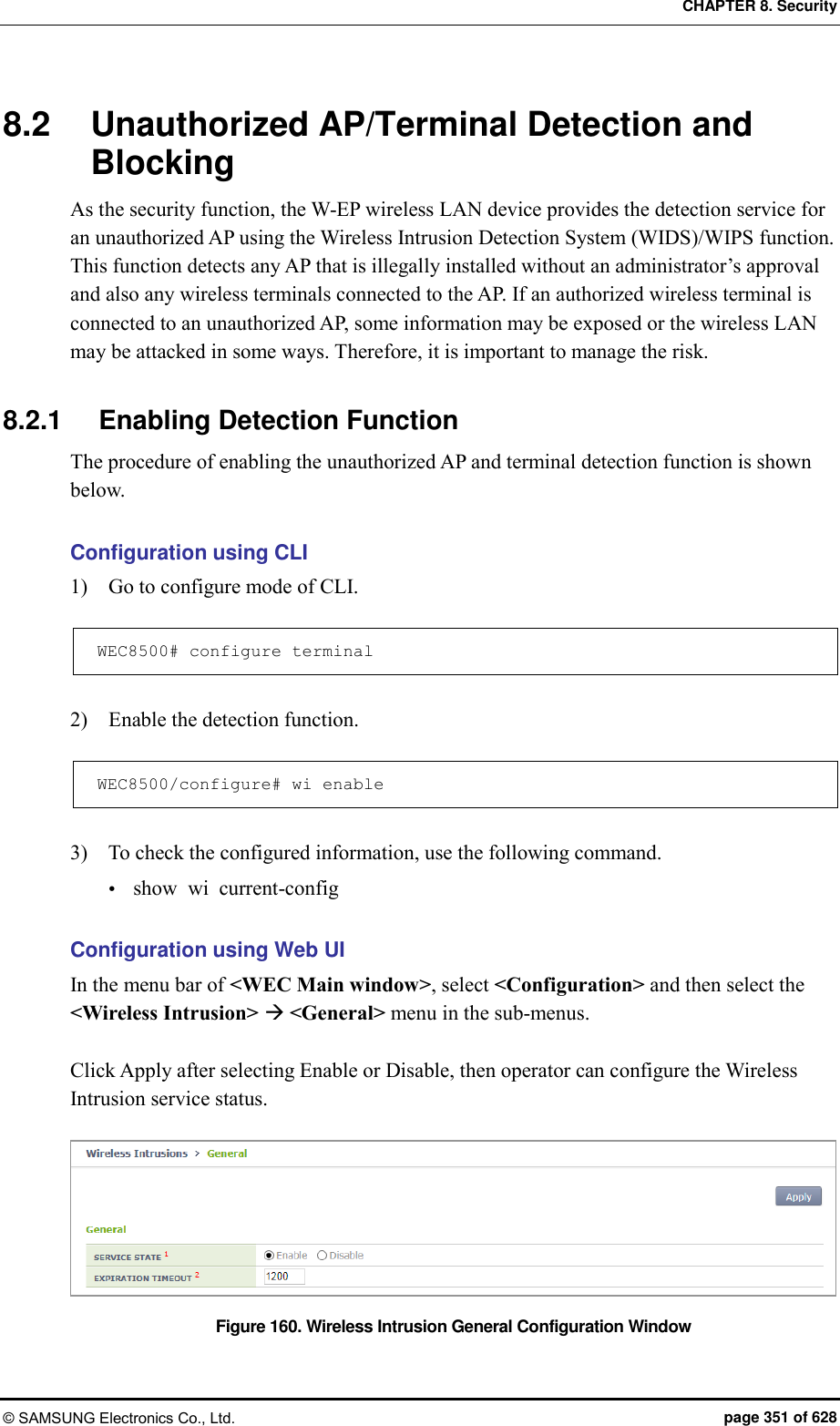 CHAPTER 8. Security © SAMSUNG Electronics Co., Ltd.  page 351 of 628 8.2  Unauthorized AP/Terminal Detection and Blocking As the security function, the W-EP wireless LAN device provides the detection service for an unauthorized AP using the Wireless Intrusion Detection System (WIDS)/WIPS function.   This function detects any AP that is illegally installed without an administrator’s approval and also any wireless terminals connected to the AP. If an authorized wireless terminal is connected to an unauthorized AP, some information may be exposed or the wireless LAN may be attacked in some ways. Therefore, it is important to manage the risk.  8.2.1  Enabling Detection Function The procedure of enabling the unauthorized AP and terminal detection function is shown below.  Configuration using CLI 1)    Go to configure mode of CLI.  WEC8500# configure terminal  2)    Enable the detection function.  WEC8500/configure# wi enable  3)    To check the configured information, use the following command.  show  wi  current-config  Configuration using Web UI In the menu bar of &lt;WEC Main window&gt;, select &lt;Configuration&gt; and then select the &lt;Wireless Intrusion&gt;  &lt;General&gt; menu in the sub-menus.  Click Apply after selecting Enable or Disable, then operator can configure the Wireless Intrusion service status.    Figure 160. Wireless Intrusion General Configuration Window 