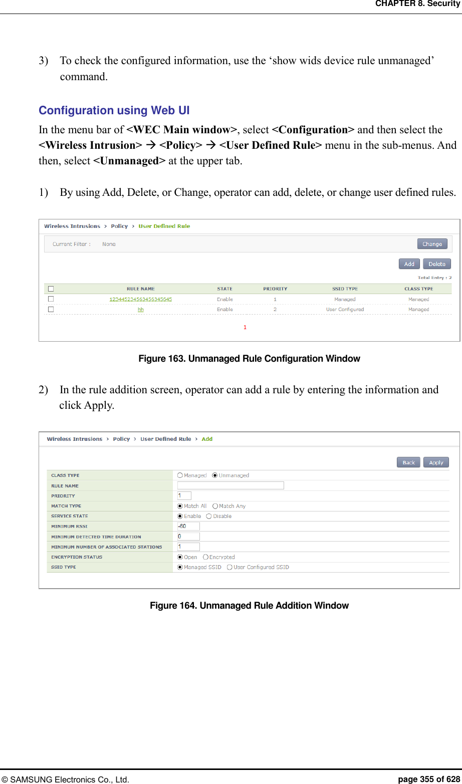 CHAPTER 8. Security © SAMSUNG Electronics Co., Ltd.  page 355 of 628 3)    To check the configured information, use the ‘show wids device rule unmanaged’ command.    Configuration using Web UI In the menu bar of &lt;WEC Main window&gt;, select &lt;Configuration&gt; and then select the &lt;Wireless Intrusion&gt;  &lt;Policy&gt;  &lt;User Defined Rule&gt; menu in the sub-menus. And then, select &lt;Unmanaged&gt; at the upper tab.  1)    By using Add, Delete, or Change, operator can add, delete, or change user defined rules.  Figure 163. Unmanaged Rule Configuration Window  2)    In the rule addition screen, operator can add a rule by entering the information and click Apply.  Figure 164. Unmanaged Rule Addition Window  