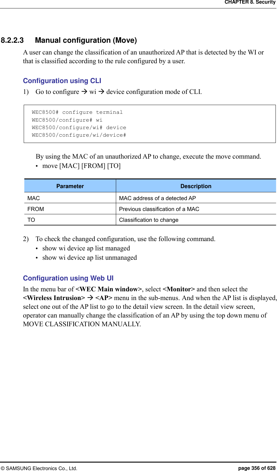 CHAPTER 8. Security © SAMSUNG Electronics Co., Ltd.  page 356 of 628 8.2.2.3  Manual configuration (Move) A user can change the classification of an unauthorized AP that is detected by the WI or that is classified according to the rule configured by a user.  Configuration using CLI 1)    Go to configure  wi  device configuration mode of CLI.  WEC8500# configure terminal WEC8500/configure# wi WEC8500/configure/wi# device WEC8500/configure/wi/device#  By using the MAC of an unauthorized AP to change, execute the move command.  move [MAC] [FROM] [TO]  Parameter Description MAC MAC address of a detected AP FROM Previous classification of a MAC TO Classification to change  2)    To check the changed configuration, use the following command.  show wi device ap list managed  show wi device ap list unmanaged  Configuration using Web UI In the menu bar of &lt;WEC Main window&gt;, select &lt;Monitor&gt; and then select the &lt;Wireless Intrusion&gt;  &lt;AP&gt; menu in the sub-menus. And when the AP list is displayed, select one out of the AP list to go to the detail view screen. In the detail view screen, operator can manually change the classification of an AP by using the top down menu of MOVE CLASSIFICATION MANUALLY.    