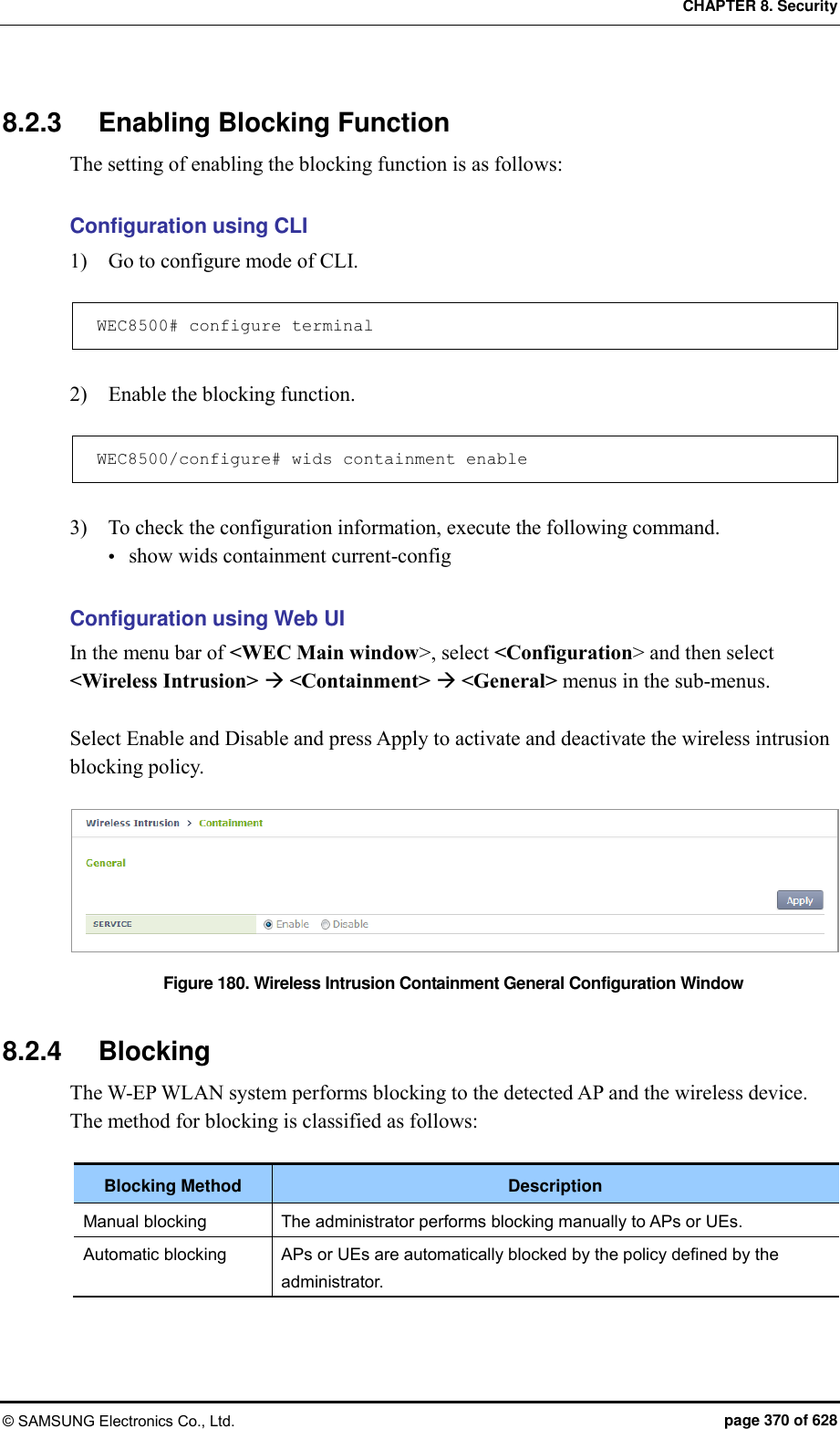 CHAPTER 8. Security © SAMSUNG Electronics Co., Ltd.  page 370 of 628 8.2.3  Enabling Blocking Function The setting of enabling the blocking function is as follows:  Configuration using CLI 1)    Go to configure mode of CLI.  WEC8500# configure terminal  2)    Enable the blocking function.  WEC8500/configure# wids containment enable  3)    To check the configuration information, execute the following command.  show wids containment current-config  Configuration using Web UI In the menu bar of &lt;WEC Main window&gt;, select &lt;Configuration&gt; and then select &lt;Wireless Intrusion&gt;  &lt;Containment&gt;  &lt;General&gt; menus in the sub-menus.  Select Enable and Disable and press Apply to activate and deactivate the wireless intrusion blocking policy.  Figure 180. Wireless Intrusion Containment General Configuration Window  8.2.4  Blocking The W-EP WLAN system performs blocking to the detected AP and the wireless device. The method for blocking is classified as follows:  Blocking Method Description Manual blocking The administrator performs blocking manually to APs or UEs. Automatic blocking APs or UEs are automatically blocked by the policy defined by the administrator.  