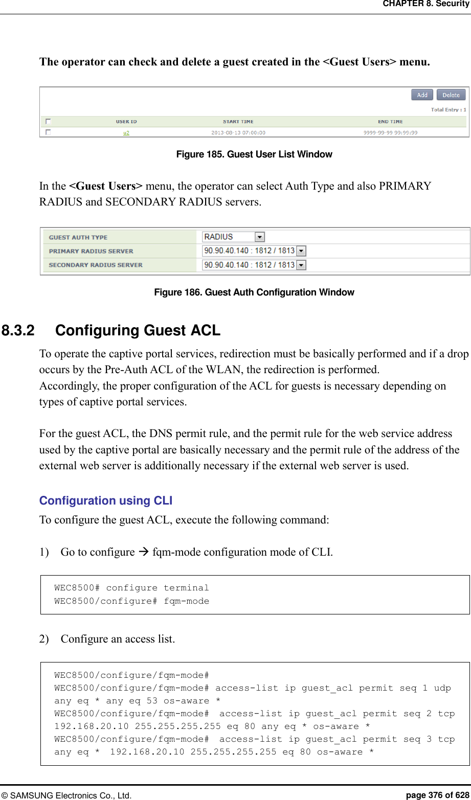 CHAPTER 8. Security © SAMSUNG Electronics Co., Ltd.  page 376 of 628 The operator can check and delete a guest created in the &lt;Guest Users&gt; menu.  Figure 185. Guest User List Window  In the &lt;Guest Users&gt; menu, the operator can select Auth Type and also PRIMARY RADIUS and SECONDARY RADIUS servers.  Figure 186. Guest Auth Configuration Window  8.3.2  Configuring Guest ACL To operate the captive portal services, redirection must be basically performed and if a drop occurs by the Pre-Auth ACL of the WLAN, the redirection is performed. Accordingly, the proper configuration of the ACL for guests is necessary depending on types of captive portal services.  For the guest ACL, the DNS permit rule, and the permit rule for the web service address used by the captive portal are basically necessary and the permit rule of the address of the external web server is additionally necessary if the external web server is used.  Configuration using CLI To configure the guest ACL, execute the following command:  1)    Go to configure  fqm-mode configuration mode of CLI.  WEC8500# configure terminal WEC8500/configure# fqm-mode   2)    Configure an access list.  WEC8500/configure/fqm-mode#  WEC8500/configure/fqm-mode# access-list ip guest_acl permit seq 1 udp any eq * any eq 53 os-aware *  WEC8500/configure/fqm-mode#  access-list ip guest_acl permit seq 2 tcp  192.168.20.10 255.255.255.255 eq 80 any eq * os-aware *  WEC8500/configure/fqm-mode#  access-list ip guest_acl permit seq 3 tcp any eq *  192.168.20.10 255.255.255.255 eq 80 os-aware *  