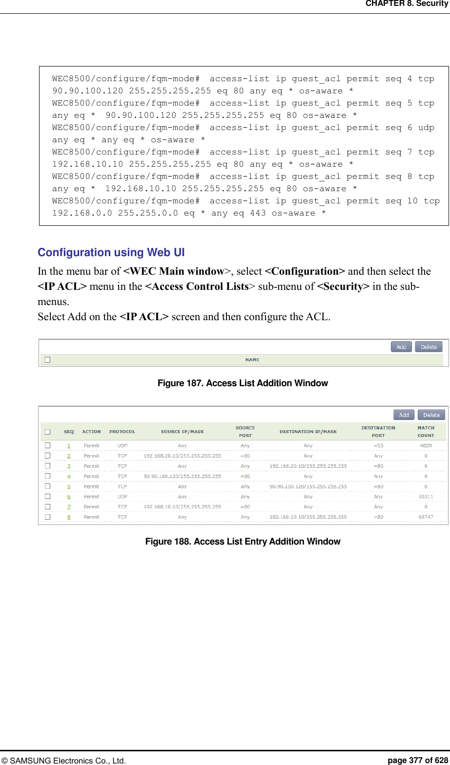 CHAPTER 8. Security © SAMSUNG Electronics Co., Ltd.  page 377 of 628  WEC8500/configure/fqm-mode#  access-list ip guest_acl permit seq 4 tcp  90.90.100.120 255.255.255.255 eq 80 any eq * os-aware *  WEC8500/configure/fqm-mode#  access-list ip guest_acl permit seq 5 tcp any eq *  90.90.100.120 255.255.255.255 eq 80 os-aware *  WEC8500/configure/fqm-mode#  access-list ip guest_acl permit seq 6 udp any eq * any eq * os-aware *  WEC8500/configure/fqm-mode#  access-list ip guest_acl permit seq 7 tcp  192.168.10.10 255.255.255.255 eq 80 any eq * os-aware *  WEC8500/configure/fqm-mode#  access-list ip guest_acl permit seq 8 tcp any eq *  192.168.10.10 255.255.255.255 eq 80 os-aware *  WEC8500/configure/fqm-mode#  access-list ip guest_acl permit seq 10 tcp  192.168.0.0 255.255.0.0 eq * any eq 443 os-aware *   Configuration using Web UI In the menu bar of &lt;WEC Main window&gt;, select &lt;Configuration&gt; and then select the &lt;IP ACL&gt; menu in the &lt;Access Control Lists&gt; sub-menu of &lt;Security&gt; in the sub-menus. Select Add on the &lt;IP ACL&gt; screen and then configure the ACL.  Figure 187. Access List Addition Window  Figure 188. Access List Entry Addition Window  